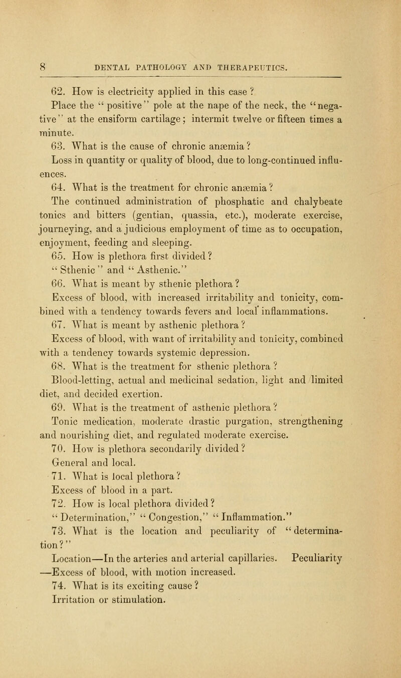 62. How is electricity applied in this case ? Place the positive pole at the nape of the neck, the nega- tive' at the ensiform cartilage; intermit twelve or fifteen times a minute. 63. What is the cause of chronic anaemia ? Loss in quantity or quality of blood, due to long-continued influ- ences. 64. What is the treatment for chronic anaemia ? The continued administration of phosphatic and chalybeate tonics and bitters (gentian, quassia, etc.), moderate exercise, journeying, and a judicious employment of time as to occupation, enjoyment, feeding and sleeping. 65. How is plethora first divided ? Sthenic and Asthenic. 66. What is meant by sthenic plethora ? Excess of blood, with increased irritability and tonicity, com- bined with a tendency towards fevers and local inflammations. 67. What is meant by asthenic plethora? Excess of blood, with want of irritability and tonicity, combined with a tendency towards systemic depression. 68. What is the treatment for sthenic plethora ? Blood-lettino;, actual and medicinal sedation, li2;ht and limited diet, and decided exertion. 69. What is the treatment of asthenic plethora ? Tonic medication, moderate drastic purgation, strengthening and nourishing diet, and regulated moderate exercise. 70. How is plethora secondarily divided? General and local. 71. What is local plethora? Excess of blood in a part. 72. How is local plethora divided ? Determination, Congestion, Inflammation. 73. What is the location and peculiarity of determina- tion? Location—In the arteries and arterial capillaries. Peculiarity —Excess of blood, with motion increased. 74. What is its exciting cause ? Irritation or stimulation.