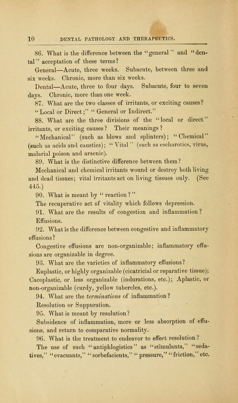 86. What is the difference between the general  and den- tal acceptation of these terms? General—Acute, three weeks. Subacute, between three and six weeks. Chronic, more than six weeks. Dental—Acute, three to four days. Subacute, four to seven days. Chronic, more than one week. 87. What are the two classes of irritants, or exciting causes? Local or Direct;  General or Indirect. 88. What are the three divisions of the local or direct irritants, or exciting causes ? Their meanings ? Mechanical (such as blows and splinters); Chemical (such as acids and caustics);  Vital  (such as escharotics, virus, malarial poison and arsenic). 89. What is the distinctive diflFerence between them ? Mechanical and chemical irritants wound or destroy both living and dead tissues; vital irritants act on living tissues only. (See 445.) 90. What is meant by  reaction ?  The recuperative act of vitality which follows depression. 91. What are the results of congestion and inflammation ? Effusions. 92. What is the difference between congestive and inflammatory effusions? Congestive effusions are non-organizable; inflammatory effu- sions are organizable in degree. 93. What are the varieties of inflammatory effusions? Euplastic, or highly organizable (cicatricial or reparative tissue); Cacoplastic, or less organizable (indurations, etc.); Aplastic, or non-organizable (curdy, yellow tubercles, etc.). 94. What are the terminations of inflammation ? Resolution or Suppuration. 95. What is meant by resolution ? Subsidence of inflammation, more or less absorption of effu- sions, and return to comparative normality. 96. What is the treatment to endeavor to effect resolution ? The use of such  antiphlogistics as stimulants, seda- tives, evacuants, sorbefacients, pressure, friction, etc.