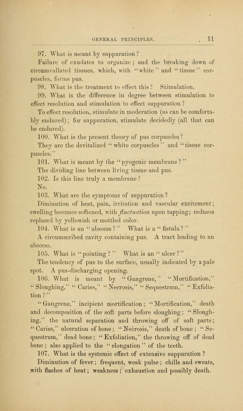 97. What is meant by suppuration ? Failure of exudates to organize ; and the breaking down of circumvalhited tissues, which, with white and tissue cor- puscles, forms pus. 98. What is the treatment to effect this ? Stimulation. 99. What is the difference in degree between stimulation to effect resolution and stimulation to effect suppuration ? To eflfect resolution, stimulate in moderation (as can be comforta- bly endured); for suppuration, stimulate decidedly (all that can be endured). 100. What is the present theory of pus corpuscles ? They arc the devitalized white corpuscles and tissue cor- puscles. 101. What is meant by the pyogenic membrane?  The dividing line between living tissue and pus. 102. Is this line truly a membrane ? No. 103. What are the symptoms of suppuration ? Diminution of heat, pain, irritation and vascular excitement; swelling becomes softened, with fluctuation upon tapping; redness replaced by yellowish or mottled color. 10-1. What is an  abscess ?  What is a  fistula?  A circumscribed cavity containing pus. A tract leading to an abscess. 105. What is  pointing ?  What is an  ulcer ? The tendency of pus to the surface, usually indicated by a pale spot. A pus-discharging opening. 106. What is meant by Gangrene, Mortification, Sloughing, Caries, Necrosis, Sequestrum, Exfolia- tion ?'' Gangrene, incipient mortification; Mortification, death and decomposition of the soft parts before sloughing;  Slough- ing, the natural separation and throwing off of soft parts;  Caries, ulceration of bone ;  Necrosis, death of bone ;  Se- questrum, dead bone; Exfoliation, the throwing off of dead bone ; also applied to the  elongation  of the teeth. 107. What is the systemic effect of extensive suppuration ? Diminution of fever ; frequent, weak pulse ; chills and sweats, .with flashes of heat; weakness ; exhaustion and possibly death.