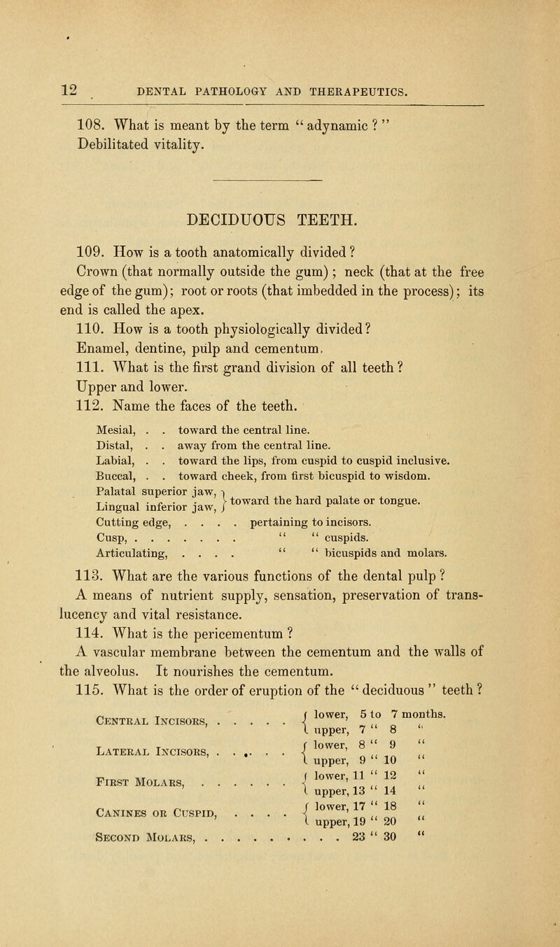 108. What is meant by the term adynamic ? Debilitated vitality. DECIDUOUS TEETH. 109. How is a tooth anatomically divided ? Crown (that normally outside the gum) ; neck (that at the free edge of the gum); root or roots (that imbedded in the process); its end is called the apex. 110. How is a tooth physiologically divided? Enamel, dentine, piilp and cementum. 111. What is the first grand division of all teeth ? Upper and lower. 112. Name the faces of the teeth. Mesial, . . toward the central line. Distal, . . away from the central line. Labial, . . toward the lips, from cuspid to cuspid inclusive. Buccal, . . toward cheek, from first bicuspid to wisdom. Palatal superior jaw, -i T . , . „ . . } toward the hard palate or tongue. Lingual inferior jaw, J *- & Cutting edge, .... pertaining to incisors. Cusp, cuspids. Articulating, .... bicuspids and molars. 113. What are the various functions of the dental pulp ? A means of nutrient supply, sensation, preservation of trans- lucency and vital resistance. 114. What is the pericementum ? A vascular membrane between the cementum and the walls of the alveolus. It nourishes the cementum. 115. What is the order of eruption of the deciduous teeth ? Central Incisors, i ower, L upper, LATERAL INCISORS, | ^^^^' ^ \[ ,^ ' \ upper, 9 10 FIRST MOLARS, I ^«^'' ^1 '' ;^ ' I upper, 13 14 CANINES OR CUSPID, .... / lower, 17 || 18 ' I upper, 19 20 Second Molars, 23 30 5 to 7 months. 7 8