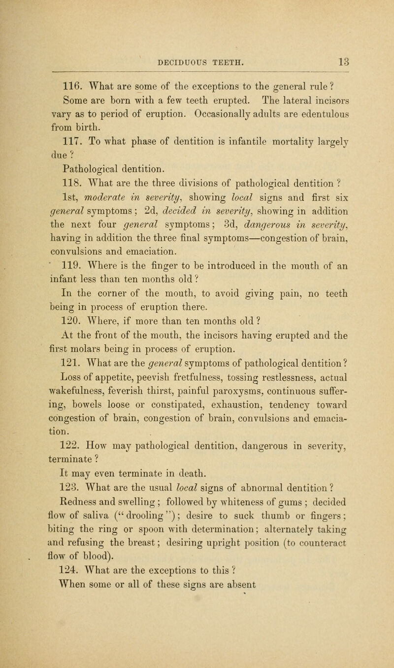 116. What are some of the exceptions to the general rule ? Some are born with a few teeth erupted. The lateral incisoi's vary as to period of eruption. Occasionally adults are edentulous from birth. 117. To what phase of dentition is infantile mortality largely due ? Pathological dentition. 118. What are the three divisions of pathological dentition ? 1st, moderate in severity, showing local signs and first six general symptoms; 2d, decided in severity, showing in addition the next four general symptoms; 3d, dangerous in severity, having in addition the three final symptoms—congestion of brain, convulsions and emaciation. 119. Where is the finger to be introduced in the mouth of an infant less than ten months old ? In the corner of the mouth, to avoid giving pain, no teeth being in process of eruption there. 120. Where, if more than ten months old ? At the front of the mouth, the incisors having erupted and the first molars being in process of eruption. 121. What are the general symptoms of pathological dentition ? Loss of appetite, peevish fretfulness, tossing restlessness, actual wakefulness, feverish thirst, painful paroxysms, continuous suffer- ing, bowels loose or constipated, exhaustion, tendency toward congestion of brain, congestion of brain, convulsions and emacia- tion. 122. How may pathological dentition, dangerous in severity, terminate ? It may even terminate in death. 123. What are the usual local signs of abnormal dentition ? Redness and swelling ; followed by whiteness of gums ; decided flow of saliva ( drooling ); desire to suck thumb or fingers; biting the ring or spoon with determination; alternately taking and refusing the breast; desiring upright position (to counteract flow of blood). 124. What are the exceptions to this ? When some or all of these signs are absent