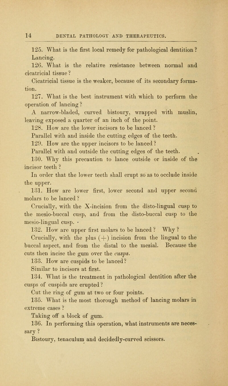 125. What is the first local remedy for pathological dentition? Lancing. 126. What is the relative resistance between normal and cicatricial tissue ? Cicatricial tissue is the weaker, because of its secondary forma- tion. 127. What is the best instrument with which to perform the operation of lancing ? A narrow-bladed, curved bistoury, wrapped with muslin, leaving exposed a quarter of an inch of the point. 128. How are the lower incisors to be lanced ? Parallel with and inside the cutting edges of the teeth. 129. How are the upper incisors to be lanced ? Parallel with and outside the cutting edges of the teeth. 130. Why this precaution to lance outside or inside of the incisor teeth ? In order that the lower teeth shall erupt so as to occlude inside the upper. 131. HoAv are lower first, lower second and upper second molars to be lanced ? Crucially, with the X-incision from the disto-lingual cusp to the mesio-buccal cusp, and from the disto-buccal cusp to the mesio-lingual cusp. • 182. How are upper first molars to be lanced ? Why ? Crucially, with the plus (+) incision from the lingual to the buccal aspect, and from the distal to the mesial. Because the cuts then incise the gum over the cusps. 133. How are cuspids to be lanced? Similar to incisors at first. 134. What is the treatment in pathological dentition after the cusps of cuspids are erupted ? Cut the ring of gum at two or four points. 135. What is the most thorough method of lancing molars in extreme cases ? Taking off a block of gum. 136. In performing this operation, what instruments are neces- sary ? Bistoury, tenaculum and decidedly-curved scissors.