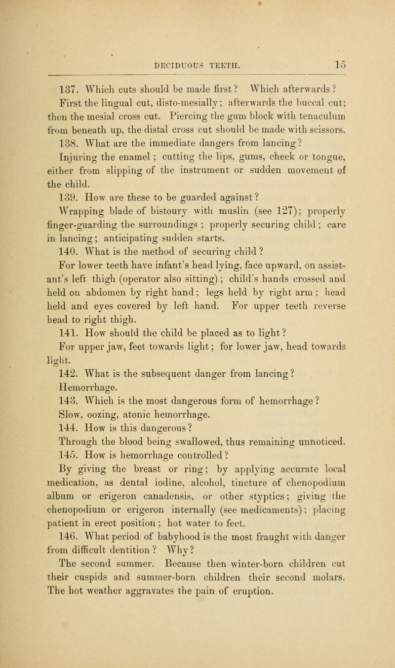 137. Which cuts should be made first ? Which afterwards ? First the lingual cut, disto-mesially; afterwards the buccal cut; then the mesial cross cut. Piercing the gum block with tenaculum from beneath up, the distal cross cut should be made with scissors. 138. What are the immediate dangers from lancing? Injuring the enamel; cutting tlie lips, gums, cheek or tongue, either from slipping of the instrument or sudden movement of the child. 139. How are these to be guarded against ? Wrapping blade of bistoury with muslin (see 127); properly finger-guarding the surroundings ; properly securing child ; care in lancing; anticipating sudden starts. 140. What is the method of securing child ? For lower teeth have infant's head lying, face upward, on assist- ant's left thigh (operator also sitting); child's hands crossed and held on abdomen by right hand; legs held by right arm : head held and eyes covered by left hand. For upper teeth reverse head to right thigh. 141. How should the child be placed as to light ? For upper jaw, feet towards light; for lower jaw, head towards light. 142. What is the subsequent danger from lancing ? Hemorrhage. 143. Which is the most dangerous form of hemorrhage ? Slow, oozing, atonic hemorrhage. 144. How is this dangerous ? Through the blood being swallowed, thus remaining unnoticed. 145. How is hemorrhage controlled ? By giving the breast or ring; by applying accurate local medication, as dental iodine, alcohol, tincture of chenopodium album or erigeron canadensis, or other styptics; giving the chenopodium or erigeron internally (see medicaments): pl.aeing patient in erect position; hot water to feet. 146. What period of babyhood is the most fraught with danger from difficult dentition ? Why ? The second summer. Because then winter-born children cut their cuspids and summer-born children their second molars. The hot weather aggravates the pain of eruption.