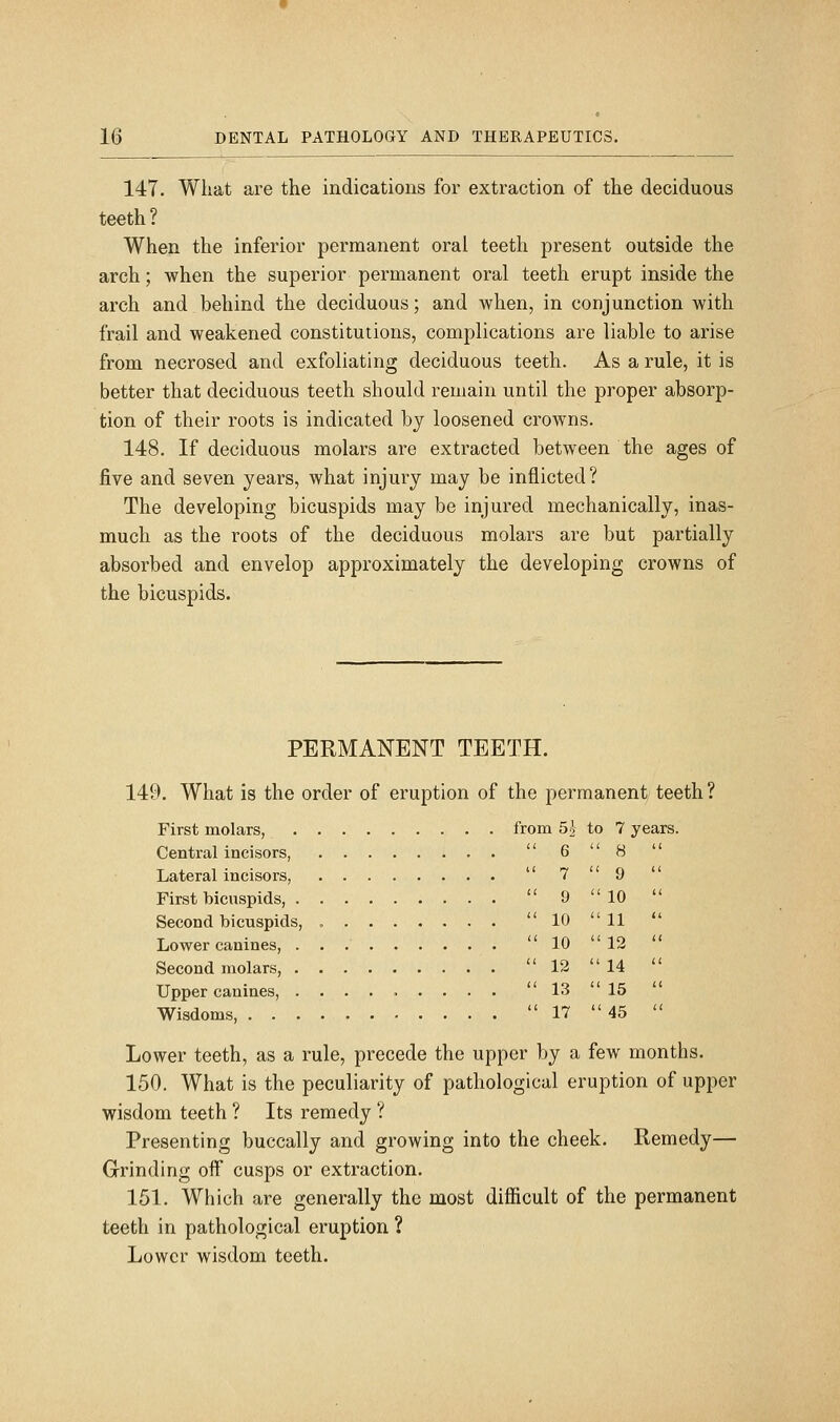 147. What are the indications for extraction of the deciduous teeth ? When the inferior permanent oral teeth present outside the arch; when the superior permanent oral teeth erupt inside the arch and behind the deciduous; and when, in conjunction with frail and weakened constitutions, complications are liable to arise from necrosed and exfoliating deciduous teeth. As a rule, it is better that deciduous teeth should remain until the proper absorp- tion of their roots is indicated by loosened crowns. 148. If deciduous molars are extracted between the ages of five and seven years, what injury may be inflicted? The developing bicuspids may be injured mechanically, inas- much as the roots of the deciduous molars are but partially absorbed and envelop approximately the developing crowns of the bicuspids. PERMANENT TEETH. 149. What is the order of eruption of the permanent, teeth? First molars, from 5| to 7 years. Central incisors, Lateral incisors, First bicuspids, Second bicuspids, Lower canines, Second molars, Upper canines, ........ Wisdoms, Lower teeth, as a rule, precede the upper by a few months. 150. What is the peculiarity of pathological eruption of upper wisdom teeth ? Its remedy ? Presenting buccally and growing into the cheek. Remedy— Grinding off cusps or extraction. 151. Which are generally the most difficult of the permanent teeth in pathological eruption ? Lower wisdom teeth.  6  8  7  9  9 10  10 11  10  12  12 14  13  15  17 45