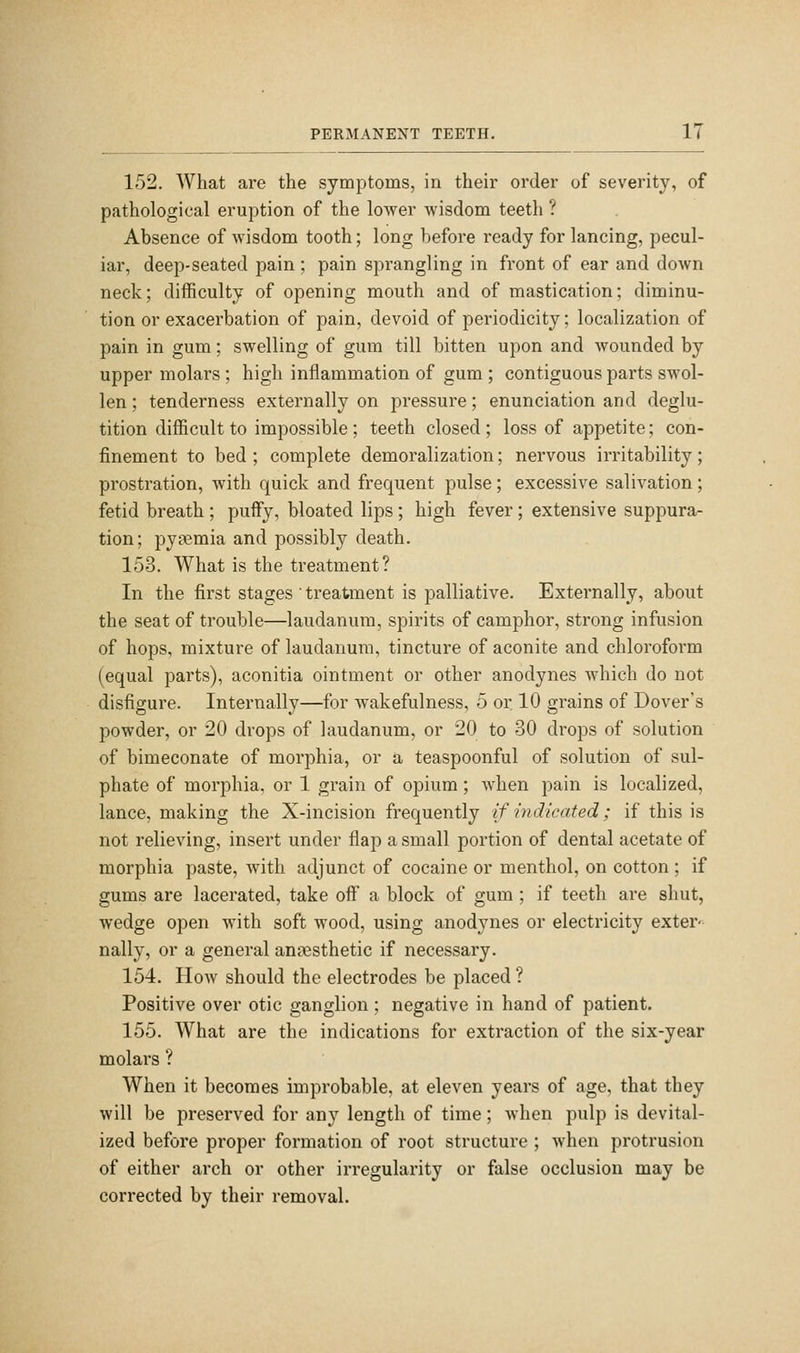 152. What are the symptoms, in their order of severity, of pathological eruption of the lower wisdom teeth ? Absence of wisdom tooth; long before ready for lancing, pecul- iar, deep-seated pain; pain sprangling in front of ear and down neck; difficulty of opening mouth and of mastication; diminu- tion or exacerbation of pain, devoid of periodicity; localization of pain in gum; swelling of gum till bitten upon and wounded by upper molars; high inflammation of gum ; contiguous parts swol- len ; tenderness externally on pressure; enunciation and deglu- tition difficult to impossible; teeth closed; loss of appetite; con- finement to bed; complete demoralization; nervous irritability; prostration, with quick and frequent pulse; excessive salivation; fetid breath ; puffy, bloated lips; high fever; extensive suppura- tion ; pyaemia and possibly death. 153. What is the treatment? In the first stages ' treatment is palliative. Externally, about the seat of trouble—laudanum, spirits of camphor, strong infusion of hops, mixture of laudanum, tincture of aconite and chloroform (equal parts), aconitia ointment or other anodynes which do not disfigure. Internally—for wakefulness, 5 or. 10 grains of Dover's powder, or 20 drops of laudanum, or 20 to 30 drops of solution of bimeconate of morphia, or a teaspoonful of solution of sul- phate of morphia, or 1 grain of opium; when pain is localized, lance, making the X-incision frequently if indicated; if this is not relieving, insert under flap a small portion of dental acetate of morphia paste, with adjunct of cocaine or menthol, on cotton ; if gums are lacerated, take off a block of gum ; if teeth are shut, wedge open with soft wood, using anodynes or electricity exter- nally, or a general anaesthetic if necessary. 154. How should the electrodes be placed ? Positive over otic ganglion; negative in hand of patient. 155. What are the indications for extraction of the six-year molars ? When it becomes improbable, at eleven years of age, that they will be preserved for any length of time; when pulp is devital- ized before proper formation of root structure ; when protrusion of either arch or other irregularity or false occlusion may be corrected by their removal.