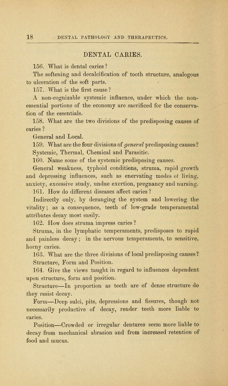 DENTAL CARIES. 156. What is dental caries ? The softening and decalcification of tooth structure, analogous to ulceration of the soft parts. 157. What is the first cause ? A non-cognizable systemic influence, under which the non- essential portions of the economy are sacrificed for the conserva- tion of the essentials. 158. What are the two divisions of the predisposing causes of caries ? General and Local. 159. What are the four divisions of general predisposing causes ? Systemic, Thermal, Chemical and Parasitic. 160. Name some of the systemic predisposing causes. General weakness, typhoid conditions, struma, rapid growth and depressing influences, such as enervating modes ot living, anxiety, excessive study, undue exertion, pregnancy and nursing. 161. How do different diseases afiect caries ? Indirectly only, hy deranging the system and lowering the vitality; as a consequence, teeth of low-grade temperamental attributes decay most easily. 162. How does struma impress caries ? Struma, in the lymphatic temperaments, predisposes to rapid and painless decay; in the nervous temperaments, to sensitive, horny caries. 163. What are the three divisions of local predisposing causes? Structure, Form and Position. 164. Give the views taught in regard to influences dependent upon structure, form and position. Structure—In proportion as teeth are of dense structure do they resist decay. Form—Deep sulci, pits, depressions and fissures, though not necessarily productive of decay, render teeth more liable to caries. Position—Crowded or irregular dentures seem more liable to decay from mechanical abrasion and from increased retention of food and mucus.