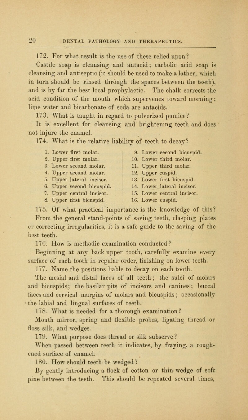 172. For what result is the use of these relied upon? Castile soap is cleansing and antacid; carbolic acid soap is cleansing and antiseptic (it should be used to make a lather, which in turn should be rinsed through the spaces between the teeth), and is by far the best local prophylactic. The chalk corrects the acid condition of the mouth which supervenes toward morning; lime water and bicarbonate of soda are antacids. 173. What is taught in regard to pulverized pumice? It is excellent for cleansing and brightening teeth and does not injure the enamel. 174. What is the relative liability of teeth to decay? 1. Lower first molar. 2. Upper first molar. 3. Lower second molar. 4. Upper second molar. 5. Upper lateral incisor. 6. Upper second bicuspid. 7. Upper central incisor. 8. Upper first bicuspid. 9. Lower second bicuspid. 10. Lower third molar. 11. Upper third molar. 12. Upper cuspid. 13. Lower first bicuspid. 14. Lower lateral incisor. 15. Lower central incisor. 16. Lower cuspid. 175. Of what practical importance is the knowledge of this? From the general stand-points of saving teeth, clasping plates or correcting irregularities, it is a safe guide to the saving of the best teeth. 176. How is methodic examination conducted? Beginning at any back upper tooth, carefully examine every surface of each tooth in regular order, finishing on lower teeth. 177. Name the positions liable to decay on each tooth. The mesial and distal faces of all teeth; the sulci of molars and bicuspids; the basilar pits of incisors and canines; buccal faces and cervical margins of molars and bicuspids ; occasionally the labial and lingual surfaces of teeth. 178. What is needed for a thorough examination? Mouth mirror, spring and flexible probes, ligating thread or floss silk, and wedges. 179. What purpose does thread or silk subserve ? When passed between teeth it indicates, by fraying, a rough- ened surface of enamel. 180. How should teeth be wedged ? By gently introducing a flock of cotton or thin wedge of soft pine between the teeth. This should be repeated several times.