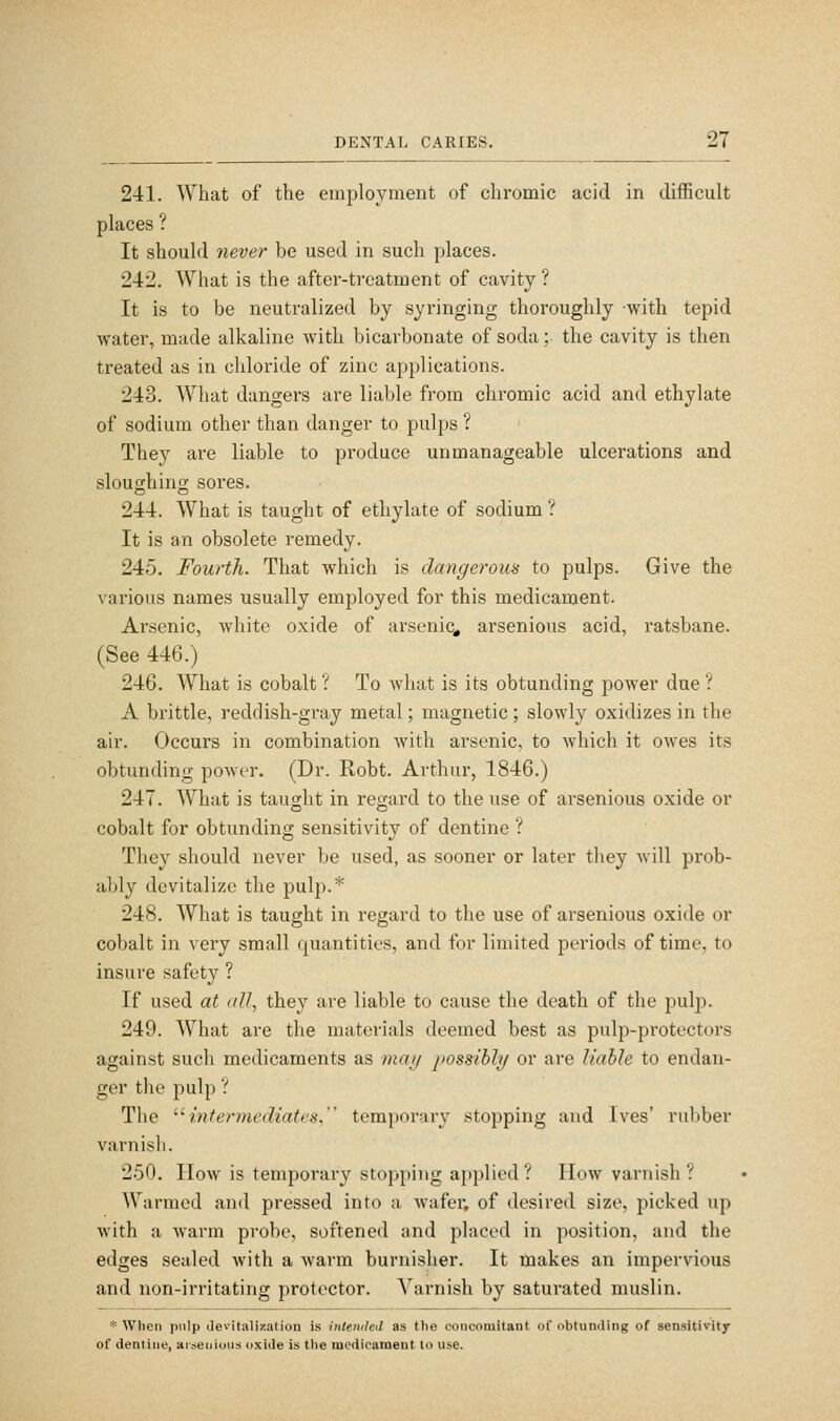 241. What of the employment of chromic acid in difficult places ? It should never be used in such places. 242. What is the after-treatment of cavity ? It is to be neutralized by syringing thoroughly with tepid Avater, made alkaline with bicarbonate of soda ;■ the cavity is then treated as in chloride of zinc applications. 243. What dangers are liable from chromic acid and ethylate of sodium other than danger to pulps ? They are liable to produce unmanageable ulcerations and sloughinn; sores. 244. What is taught of ethylate of sodium ? It is an obsolete remedy. 245. Fourth. That which is dayigerous to pulps. Give the various names usually employed for this medicament. Arsenic, white oxide of arsenic^ arsenious acid, ratsbane. (See 446.) 246. What is cobalt ? To what is its obtunding power due ? A brittle, reddish-gray metal; magnetic ; slowly oxidizes in the air. Occurs in combination Avith arsenic, to which it owes its obtunding power. (Dr. Robt. Arthur, 1846.) 247. What is taught in regard to the use of arsenious o.xide or cobalt for obtunding sensitivity of dentine ? They should never be used, as sooner or later they will prob- ably devitalize the pulp.* 248. What is taught in regard to the use of arsenious oxide or cobalt in very small quantities, and for limited periods of time, to insure safety ? If used at </II, they are liable to cause the death of the pulp. 249. What are the materials deemed best as pulp-protectors against such medicaments as 7naij possible/ or are liable to endan- ger the pulp ? The ^^intermediates, temporary stopping and Ives' rubber varnish. 250. How is temporary stopping applied? How varnish? Warmed and pressed into a wafer, of desired size, picked iip with a warm probe, softened nnd placed in position, and the edges sealed with a warm burnislier. It makes an impervious and non-irritating protector. Varnish by saturated muslin. '^ When pulp devitaliiiation is intended as the concomitant of obtunding of sensitivity of dentine, ai-seiiious oxide is the medicament to use.