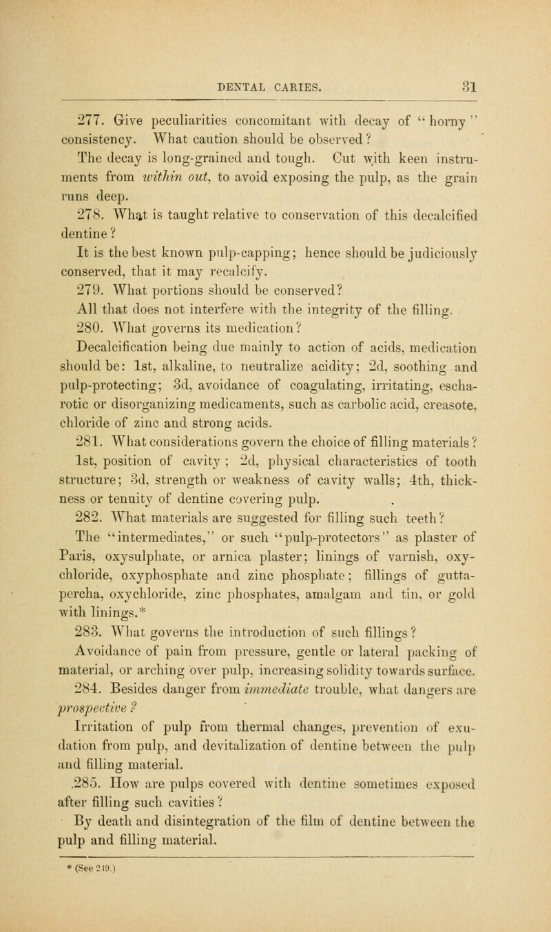 277. Give peculiarities concomitant with decay of  horny  consistency. What caution should be observed ? The decay is long-grained and tough. Gut with keen instru- ments from ivitMn out, to avoid exposing the pulp, as the grain runs deep. 278. AVhqit is taught relative to conservation of this decalcified dentine ? It is the best known pulp-capping; hence should be judiciously conserved, that it ma}'' reculcify. 279. What portions should be conserved? All that does not interfere Avith the integrity of the filling. 280. What governs its medication? Decalcification being due mainly to action of acids, medication should be: 1st, alkaline, to neutralize acidity; 2d, soothing and pulp-protecting; 3d, avoidance of coagulating, irritating, escha- rotic or disorganizing medicaments, such as carbolic acid, creasote, chloride of zinc and strong acids. 281. What considerations govern the choice of filling materials ? 1st, position of cavity ; 2d, physical characteristics of tooth structure; 3d, strength or Aveakness of cavity walls; 4th, thick- ness or tenuity of dentine covering pulp. 282. What materials are suggested for filling such teeth? The intermediates, or such pulp-protectors as plaster of Paris, oxysulphate, or arnica plaster; linings of varnish, oxy- chloride, oxyphosphate and zinc phosphate; fillings of gutta- percha, oxychloride, zinc phosphates, amalgam and tin, or gold with linings.* 283. What governs the introduction of such fillings ? Avoidance of pain from pressure, gentle or lateral packing of material, or arching over pulp, increasing solidity towards surface. 284. Besides danger from immediate trouble, what dangers are prospective ? Irritation of pulp from thermal changes, prevention of exu- dation from pulp, and devitalization of dentine between the pulj> and filling material. .285. How are pulps covered with dentine sometimes exposed after filling such cavities ? By death and disintegration of the film of dentine between the pulp and filling material. * (See 210.)