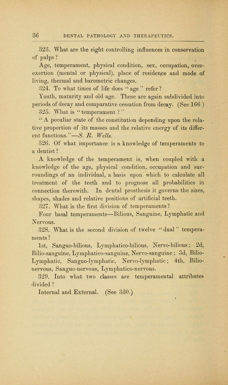 323. What are the eight controlling influences in conservation of pulps ? Age, temperament, physical condition, sex, occupation, over- exertion (mental or physical), place of residen.ce and mode of living, thermal and barometric changes. 324. To what times of life does  age  refer? Youth, maturity and old age. These are again subdivided into periods of decay and comparative cessation from decay. (See 166.) 325. What is temperament ?  A peculiar state of the constitution depending upon the rela- tive proportion of its masses and the relative energy of its differ- ent functions.—S. R. Wells. 326. Of what importance is a knowledge of temperaments to a dentist ? A knowledge of the temperament is, when coupled with a knowledge of the age, physical condition, occupation and sur- roundings of an individual, a basis upon which to calculate all treatment of the teeth and to prognose all probabilities in connection therewith. In dental prosthesis it governs the sizes, shapes, shades and relative positions of artificial teeth. 327. What is the first division of temperaments ? Four basal temperaments—Bilious, Sanguine, Lymphatic and Nervous. 328. What is the second division of twelve  dual tempera- ments ? 1st, Sanguo-bilious, Lymphatico-bilious, Nervo-bilious; 2d, Bilio-sanguine, Lymphatico-sanguine, Nervo-sanguine; 3d, Bilio- Lymphatic, Sanguo-lymphatic, Nervo-lymphatic; 4th, Bilio- nervous, Sanguo-nervous, Lymphatico-nervous. 329. Into what two classes are temperamental attributes divided ? Internal and External. (See 330.)