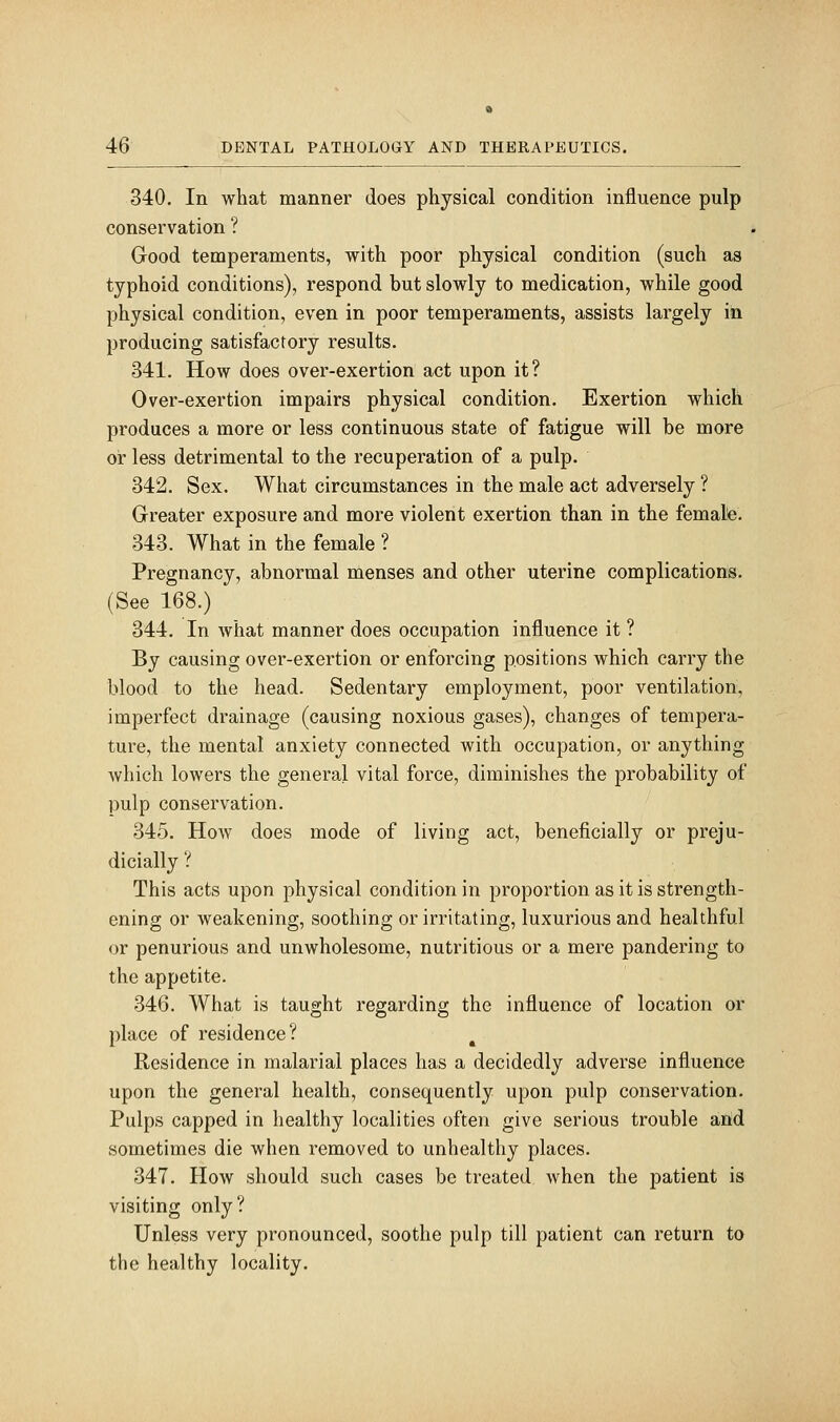 340. In what manner does physical condition influence pulp conservation ? Good temperaments, with poor physical condition (such as typhoid conditions), respond but slowly to medication, while good physical condition, even in poor temperaments, assists largely in producing satisfactory results. 341. How does over-exertion act upon it? Over-exertion impairs physical condition. Exertion which produces a more or less continuous state of fatigue will be more or less detrimental to the recuperation of a pulp. 342. Sex. What circumstances in the male act adversely ? Greater exposure and more violent exertion than in the female. 343. What in the female ? Pregnancy, abnormal menses and other uterine complications. (See 168.) 344. In what manner does occupation influence it ? By causing over-exertion or enforcing positions which carry the blood to the head. Sedentary employment, poor ventilation, imperfect drainage (causing noxious gases), changes of tempera- ture, the mental anxiety connected with occupation, or anything which lowers the general vital force, diminishes the probability of pulp conservation. 345. How does mode of living act, beneficially or preju- dicially ? This acts upon physical condition in proportion as it is strength- ening or weakening, soothing or irritating, luxurious and healthful or penurious and unwholesome, nutritious or a mere pandering to the appetite. 346. What is taught regarding the influence of location or place of residence? Residence in malarial places has a decidedly adverse influence upon the general health, consequently upon pulp conservation. Pulps capped in healthy localities often give serious trouble and sometimes die when removed to unhealthy places. 347. How should such cases be treated when the patient is visiting only? Unless very pronounced, soothe pulp till patient can return to the healthy locality.