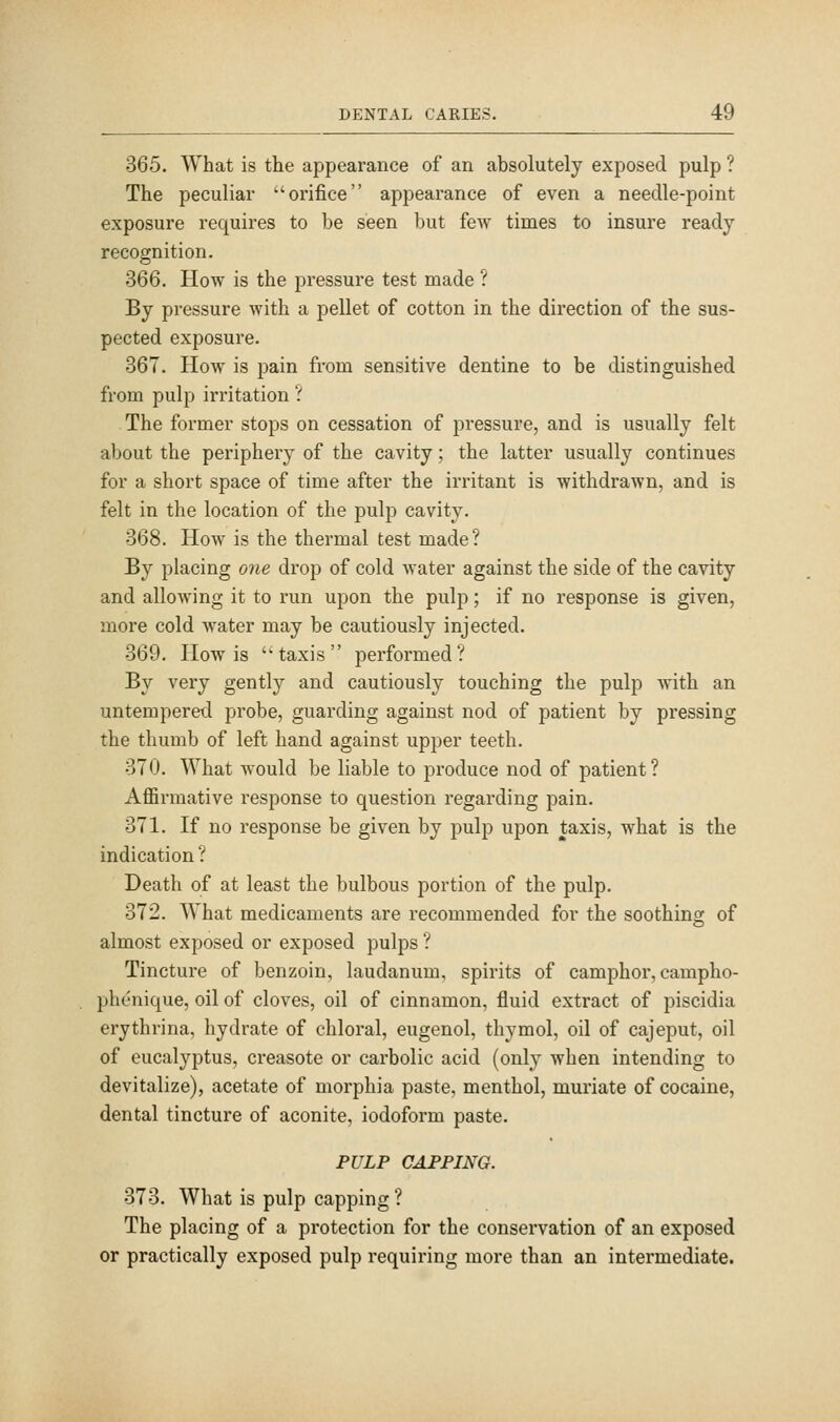 365. What is the appearance of an absolutely exposed pulp ? The peculiar orifice appearance of even a needle-point exposure requires to be seen but few times to insure ready recognition. 366. How is the pressure test made ? By pressure with a pellet of cotton in the direction of the sus- pected exposure. 367. How is pain from sensitive dentine to be distinguished from pulp irritation ? The former stops on cessation of pressure, and is usually felt about the periphery of the cavity; the latter usually continues for a short space of time after the irritant is withdrawn, and is felt in the location of the pulp cavity. 368. How is the thermal test made? By placing one drop of cold water against the side of the cavity and allowing it to run upon the pulp; if no response is given, more cold water may be cautiously injected. 369. How is taxis performed? By very gently and cautiously touching the pulp with an untempered probe, guarding against nod of patient by pressing the thumb of left hand against upper teeth. 370. What would be liable to produce nod of patient ? Affirmative response to question regarding pain. 371. If no response be given by pulp upon taxis, what is the indication ? Death of at least the bulbous portion of the pulp. 372. What medicaments are recommended for the soothino- of almost exposed or exposed pulps ? Tincture of benzoin, laudanum, spirits of camphor, campho- phenique, oil of cloves, oil of cinnamon, fluid extract of piscidia erythrina, hydrate of chloral, eugenol, thymol, oil of cajeput, oil of eucalyptus, creasote or carbolic acid (only when intending to devitalize), acetate of morphia paste, menthol, muriate of cocaine, dental tincture of aconite, iodoform paste. PULP CAPPING. 373. What is pulp capping ? The placing of a protection for the conservation of an exposed or practically exposed pulp requiring more than an intermediate.