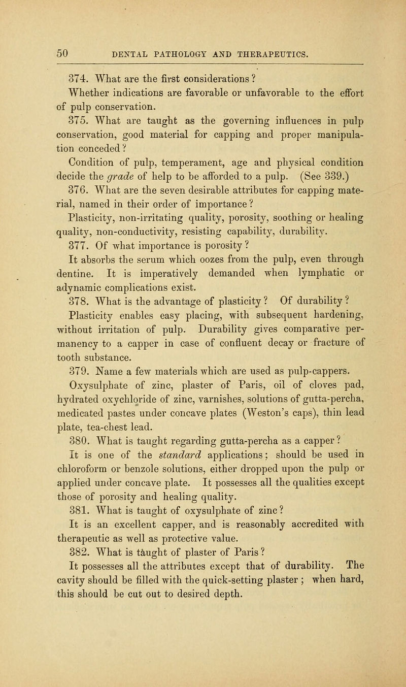 374. What are the first considerations ? Whether indications are favorable or unfavorable to the effort of pulp conservation. 375. What are taught as the governing influences in pulp conservation, good material for capping and proper manipula- tion conceded? Condition of pulp, temperament, age and physical condition decide the grade of help to be afforded to a pulp. (See 339.) 376. What are the seven desirable attributes for capping mate- rial, named in their order of importance ? Plasticity, non-irritating quality, porosity, soothing or healing quality, non-conductivity, resisting capability, durability. 377. Of what importance is porosity ? It absorbs the serum which oozes from the pulp, even through dentine. It is imperatively demanded when lymphatic or adynamic complications exist. 378. What is the advantage of plasticity ? Of durability ? Plasticity enables easy placing, with subsequent hardening, without irritation of pulp. Durability gives comparative per- manency to a capper in case of confluent decay or fracture of tooth substance. 379. Name a few materials which are used as pulp-cappers. Oxysulphate of zinc, plaster of Paris, oil of cloves pad, hydrated oxychlqride of zinc, varnishes, solutions of gutta-percha, medicated pastes under concave plates (Weston's caps), thin lead plate, tea-chest lead. 380. What is taught regarding gutta-percha as a capper? It is one of the standard applications; should be used in chloroform or benzole solutions, either dropped upon the pulp or applied under concave plate. It possesses all the qualities except those of porosity and healing quality. 381. What is taught of oxysulphate of zinc ? It is an excellent capper, and is reasonably accredited with therapeutic as well as protective value. 382. What is taught of plaster of Paris ? It possesses all the attributes except that of durability. The cavity should be filled with the quick-setting plaster ; when hard, this should be cut out to desired depth.