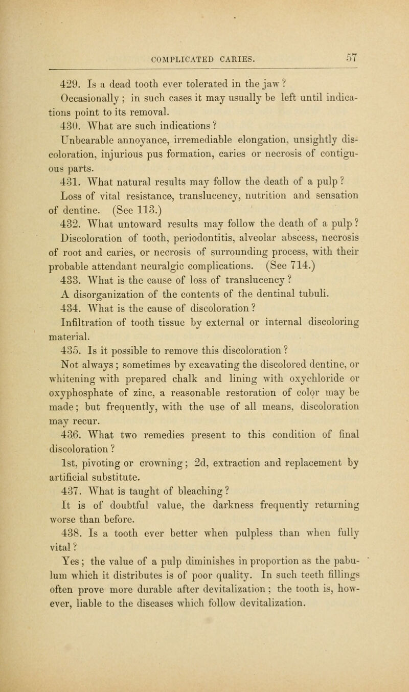 429. Is a dead tooth ever tolerated in the jaw ? Occasionally ; in such cases it may usually be left until indica- tions point to its removal. 430. What are such indications ? Unbearable annoyance, irremediable elongation, unsightly dis- coloration, injurious pus formation, caries or necrosis of contigu- ous parts. 431. What natural results may follow the death of a pulp ? Loss of vital resistance, translucency, nutrition and sensation of dentine. (See 118.) 432. What untoward results may follow the death of a pulp ? Discoloration of tooth, periodontitis, alveolar abscess, necrosis of root and caries, or necrosis of surrounding process, with their probable attendant neuralgic complications. (See 714.) 433. What is the cause of loss of translucency ? A disorganization of the contents of the dentinal tubuli. 434. What is the cause of discoloration ? Infiltration of tooth tissue by external or internal discoloring material. 435. Is it possible to remove this discoloration ? Not always ; sometimes by excavating the discolored dentine, or whitening with prepared chalk and lining with oxychloride or oxyphosphate of zinc, a reasonable restoration of color may be made; but frequently, with the use of all means, discoloration may recur. 436. What two remedies present to this condition of final discoloration ? 1st, pivoting or crowning; 2d, extraction and replacement by artificial substitute. 437. What is taught of bleaching ? It is of doubtful value, the darkness frequently returning worse than before. 438. Is a tooth ever better when pulpless than when fully vital ? Yes; the value of a pulp diminishes in proportion as the pabu- lum which it distributes is of poor quality. In such teeth fillings often prove more durable after devitalization; the tooth is, how- ever, liable to the diseases which follow devitalization.