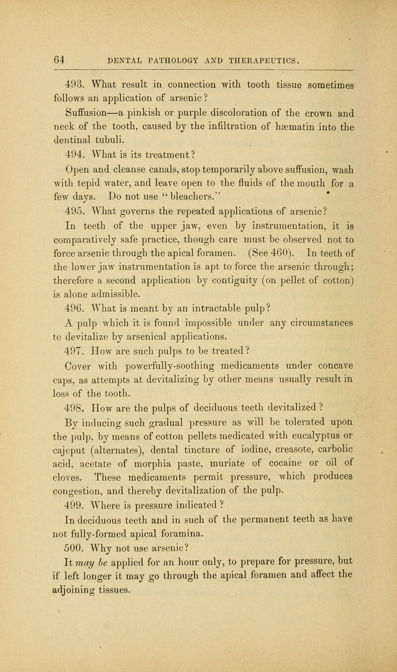 493. What result, in connection with tooth tissue sometimes follows an application of arsenic ? Suffusion—a pinkish or purple discoloration of the crown and neck of the tooth, caused by the infiltration of haematin into the dentinal tubuli. 494. What is its treatment ? Open and cleanse canals, stop temporarily above suffusion, wash with tepid water, and leave open to the fluids of the mouth for a few days. Do not use bleachers. 495. What governs the repeated applications of arsenic? In teeth of the upper jaw, even by instrumentation, it is comparatively safe practice, though care must be observed not to force aisenic through the apical foramen. (See 460). In teeth of the lower jaw instrumentation is apt to force the arsenic through; therefore a second application by contiguity (on pellet of cotton) is alone admissible. 496. What is meant by an intractable pulp? A pulp which it is found impossible under any circumstances to devitalize by arsenical applications. 497. How are such pulps to be treated? Cover with powerfully-soothing medicaments under concave caps, as attempts at devitalizing by other means usually result in loss of the tooth. 498. How are the pulps of deciduous teeth devitalized ? By inducing such gradual pressure as will be tolerated upon the pulp, by means of cotton pellets medicated with eucalyptus or cajeput (alternates), dental tincture of iodine, creasote, carbolic acid, acetate of morphia paste, muriate of cocaine or oil of cloves. These medicaments permit pressure, which produces congestion, and thereby devitalization of the pulp. 499. Where is pressure indicated ? In deciduous teeth and in such of the permanent teeth as have not fully-formed apical foramina. 500. Why not use arsenic? It may he applied for an hour only, to prepare for pressure, but if left longer it may go through the apical foramen and affect the adjoining tissues.