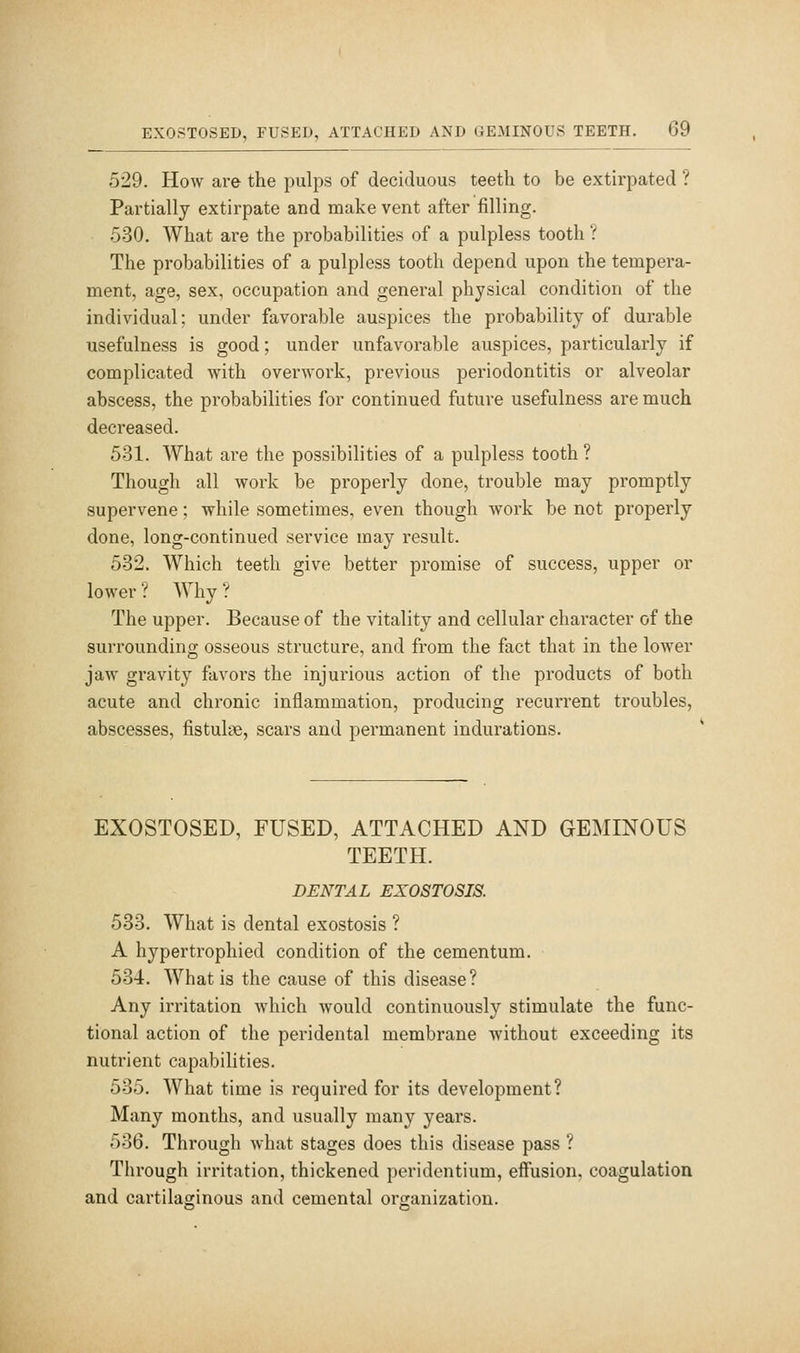 529. How are the pulps of deciduous teeth to be extirpated ? Partially extirpate and make vent after filling. 530. What are the probabilities of a pulpless tooth ? The probabilities of a pulpless tooth depend upon the tempera- ment, age, sex, occupation and general physical condition of the individual; under favorable auspices the probability of durable usefulness is good; under unfavorable auspices, particularly if complicated with overwork, previous periodontitis or alveolar abscess, the probabilities for continued future usefulness are much decreased. 531. What are the possibilities of a pulpless tooth ? Though all work be properly done, trouble may promptly supervene; while sometimes, even though work be not properly done, long-continued service may result. 532. Which teeth give better promise of success, upper or lower ? Why ? The upper. Because of the vitality and cellular character of the surrounding osseous structure, and from the fact that in the lower jaw gravity favoi'S the injurious action of the products of both acute and chronic inflammation, producing recurrent troubles, abscesses, fistuliTe, scars and permanent indurations. EXOSTOSED, FUSED, ATTACHED AND GEMINOUS TEETH. DENTAL EXOSTOSIS. 583. What is dental exostosis ? A hypertrophied condition of the cementum. 534. What is the cause of this disease? Any irritation which would continuously stimulate the func- tional action of the peridental membrane without exceeding its nutrient capabilities. 535. What time is required for its development? Many months, and usually many years. 536. Through what stages does this disease pass ? Through irritation, thickened peridentium, effusion, coagulation and cartilaginous and cemental organization.