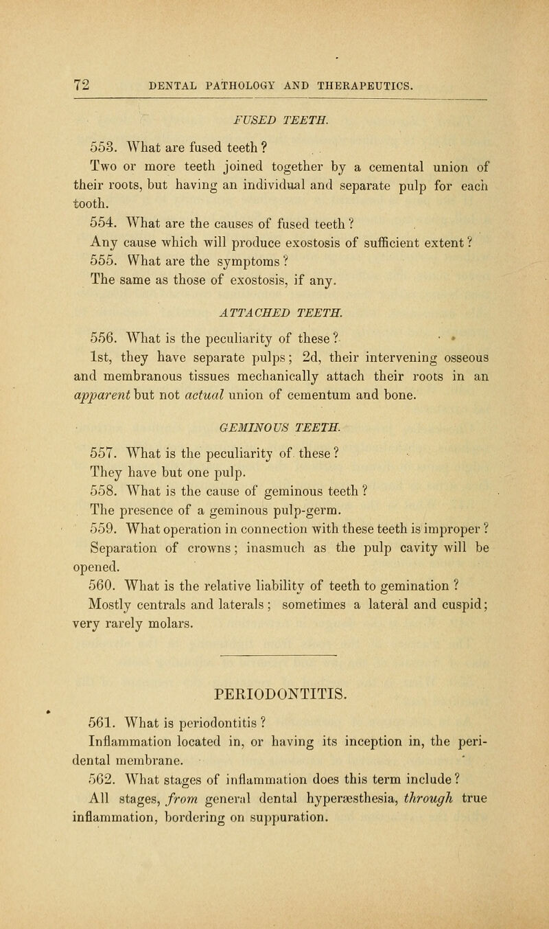 FUSED TEETH. 553. What are fused teeth ? . Two or more teeth joined together by a cemental union of their roots, but having an individual and separate pulp for each tooth. 554. What are the causes of fused teeth ? Any cause which will produce exostosis of sufficient extent ? 555. What are the symptoms ? The same as those of exostosis, if any. ATTACHED TEETH. 556. What is the peculiarity of these ? • • 1st, they have separate pulps; 2d, their intervening osseous and membranous tissues mechanically attach their roots in an apparent but not actual union of cementum and bone. GEMIN0U8 TEETH. 557. What is the peculiarity of. these ? They have but one pulp. 558. What is the cause of geminous teeth ? . The presence of a geminous pulp-germ. 559. What operation in connection with these teeth is improper ? Separation of crowns; inasmuch as the pulp cavity will be opened. 560. What is the relative liability of teeth to gemination ? Mostly centrals and laterals ; sometimes a lateral and cuspid; very rarely molars. PERIODONTITIS. 561. What is periodontitis ? Inflammation located in, or having its inception in, the peri- dental membrane. 562. What stages of inflammation does this term include? All stages, from general dental hyperaesthesia, through true inflammation, bordering on suppuration.