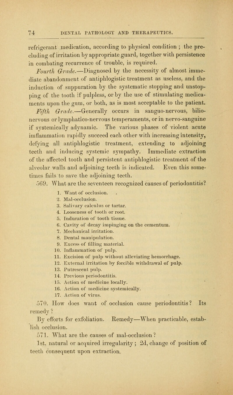 refrioferant medication, according to physical condition ; the pre- cluding of irritation by appropriate guard, together with persistence in combating recurrence of trouble, is required. Fourth G-rade.—Diagnosed by the necessity of almost imme- diate abandonment of antiphlogistic treatment as useless, and the induction of suppuration by the systematic stopping and unstop- ping of the tooth if pulpless, or by the use of stimulating medica- ments upon the gum, or both, as is most acceptable to the patient. Fifth G-rade.—Generally occurs in sanguo-nervous, bilio- nervous or lymphatico-nervous temperaments, or in nervo-sanguine if systemically adynamic. The various phases of violent acute imflammation rapidly succeed each other with increasing intensity, defying all antiphlogistic treatment, extending to adjoining teeth and inducing systemic sympathy. Immediate extraction of the affected tooth and persistent antiphlogistic treatment of the alveolar walls and adjoining teeth is indicated. Even this some- times fails to save the adjoining teeth. 569. What are the seventeen recognized causes of periodontitis? 1. Want of occlusion. , 2. Mal-occlusio;i. 3. Salivary calculus or tartar. 4. Looseness of tooth or root. 5. Induration of tooth tissue. 6. Cavity of decay impinging on the cementum. 7. Mechanical irritation. 8. Dental manipulation. 9. Excess of filling material. 10. Inflammation of pulp. 11. Excision of jiulp without alleviating hemorrhage. 12. External irritation by forcible vyithdrawal of pulp. 13. Putrescent pulp. 14. Previous periodontitis. 15. Action of medicine locally. 16. Action of medicine systemically. 17. Action of virus. 570. How does want of occlusion cause periodontitis? Its remedy ? By efforts for exfoliation. Remedy—When practicable, estab- lish occlusion. 571. What are the causes of mal-occlusion ? 1st, natural or acquired irregularity ; 2d, change of position of teeth consequent upon extraction.