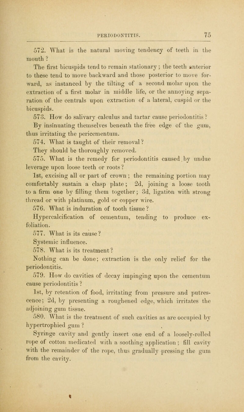 572. What is the natural moving tendency of teeth in the mouth ? The first bicuspids tend to remain stationary ; the teeth anterior to these tend to move backward and those posterior to move for- ward, as instanced by the tilting of a second molar upon the extraction of a first molar in middle life, or the annoying sepa- ration of the centrals upon extraction of a lateral, cuspid or the bicuspids. 573. How do salivary calculus and tartar cause periodontitis ? By insinuating themselves beneath the free edge of the gum, thus irritating the pericementum. 574. What is taught of their removal ? They should be thoroughly removed. 575. What is the remedy for periodontitis caused. by undue leverage upon loose teeth or roots ? 1st, excising all or part of crown; the remaining portion may comfortably sustain a clasp plate; 2d, joining a loose tooth to a firm one by filling them together; 3d, ligation with strong thread or with platinum, gold or copper wire. 576. What is induration of tooth tissue ? Hypercalcification of cementum, tending to produce ex- foliation. 577. What is its cause? Systemic influence. 578. What is its treatment ? Nothing can be done; extraction is the only relief for the periodontitis. 579. How do cavities of decay impinging upon the cementum cause periodontitis ? 1st, by retention of food, irritating from pressure and putres- cence ; 2d, by presenting a roughened edge, which irritates the adjoining gum tissue. 580. What is the treatment of such cavities as are occupied by hypertrophied gum ? Syringe cavity and gently insert one end of a loosely-rolled rope of cotton medicated with a soothing application ; fill cavity with the remainder of the rope, thus gradually pressing the gum from the cavity.