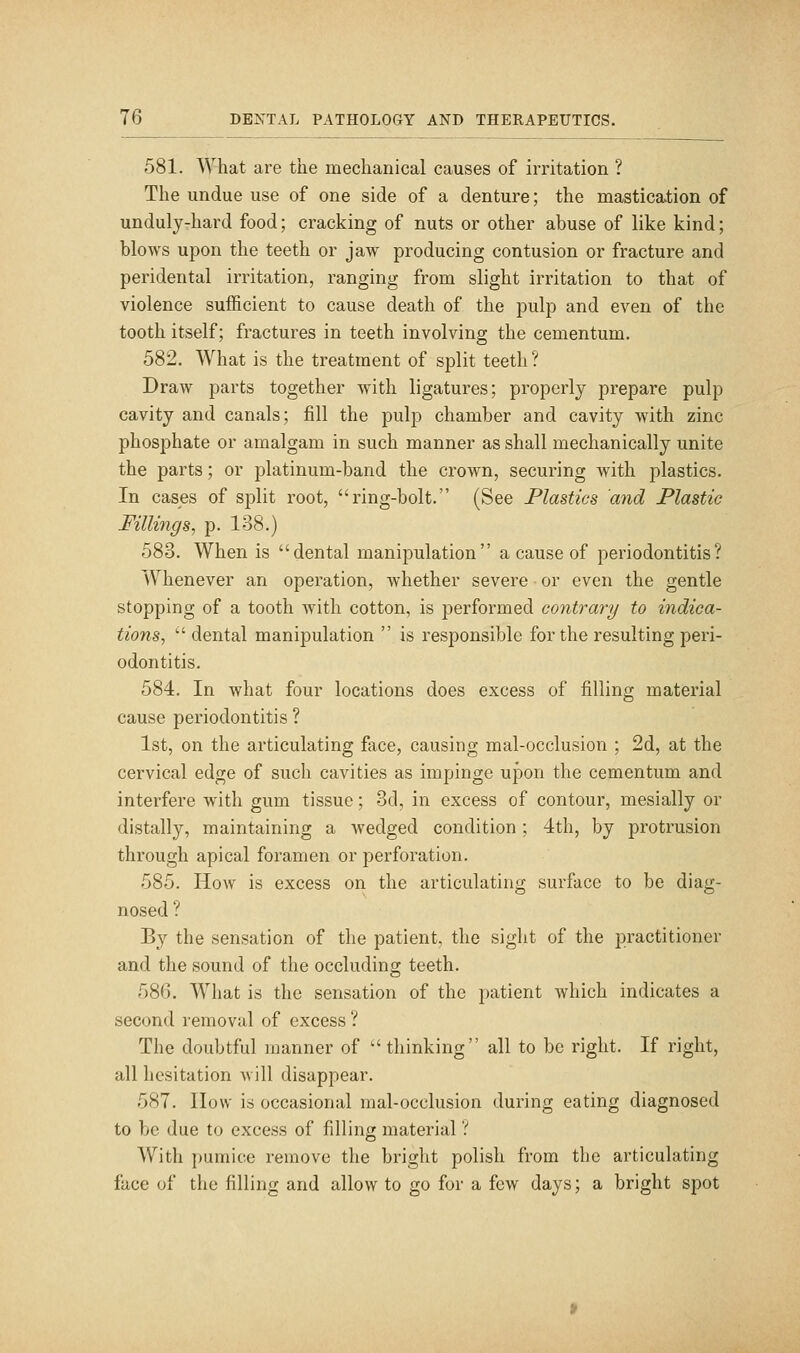 581. What are the mechanical causes of irritation ? The undue use of one side of a denture; the mastication of unduly-hard food; cracking of nuts or other abuse of like kind; blows upon the teeth or jaw producing contusion or fracture and peridental irritation, ranging from slight irritation to that of violence sufficient to cause death of the pulp and even of the tooth itself; fractures in teeth involving the cementum. 582. What is the treatment of split teeth? Draw parts together with ligatures; properly prepare pulp cavity and canals; fill the pulp chamber and cavity with zinc phosphate or amalgam in such manner as shall mechanically unite the parts; or platinum-band the crown, securing with plastics. In cases of split root, ring-bolt. (See Plastics and Plastic Fillings, p. 138.) 583. When is dental manipulation a cause of periodontitis? Whenever an operation, whether severe or even the gentle stopping of a tooth with cotton, is performed contrary to indica- tions, dental manipulation  is responsible for the resulting peri- odontitis. 584. In what four locations does excess of filling material cause periodontitis ? 1st, on the articulating face, causing mal-occlusion ; 2d, at the cervical edge of such cavities as impinge upon the cementum and interfere with gum tissue; 3d, in excess of contour, mesially or distally, maintaining a wedged condition; 4th, by protrusion through apical foramen or perforation. 585. How is excess on the articulating surface to be diag- nosed ? By the sensation of the patient, the sight of the practitioner and the sound of the occluding teeth. 586. What is the sensation of the patient which indicates a second removal of excess ? The doubtful manner of  thinking all to be right. If right, all hesitation will disappear. 587. IIow is occasional mal-occlusion during eating diagnosed to be due to excess of filling material ? With pumice remove the bright polish from the articulating face of the filling and allow to go for a few days; a bright spot