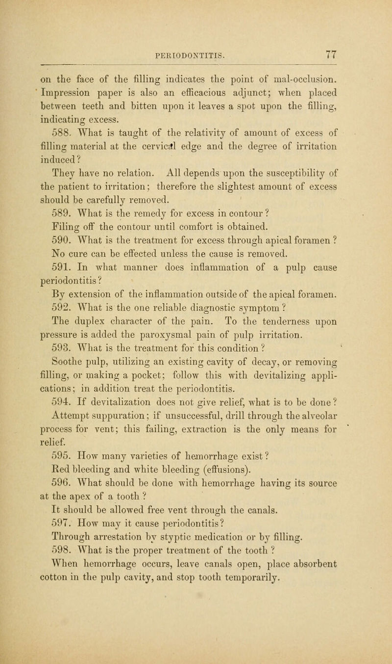 on the face of the filling indicates the point of mal-occlusion. Impression paper is also an efficacious adjunct; when placed between teeth and bitten upon it leaves a spot upon the filling, indicating excess. 588. What is taught of the relativity of amount of excess of filling material at the cervicttl edge and the degree of irritation induced ? They have no relation. All depends upon the susceptibility of the patient to irritation; therefore the slightest amount of excess should be carefully removed. 589. What is the remedy for excess in contour ? Filing off the contour until comfort is obtained. 590. What is the treatment for excess through apical foramen ? No cure can be effected unless the cause is removed. 591. In what manner does inflammation of a pulp cause periodontitis? By extension of the inflammation outside of the apical foramen. 592. What is the one reliable diagnostic symptom ? The duplex character of the pain. To the tenderness upon pressure is added the paroxysmal pain of pulp irritation. 593. What is the treatment for this condition ? Soothe pulp, utilizing an existing cavity of decay, or removing filling, or making a pocket; follow this with devitalizing appli- cations; in addition treat the periodontitis. 594. If devitalization does not give relief, what is to be done ? Attempt suppuration; if unsuccessful, drill through the alveolar process for vent; this failing, extraction is the only means for relief. 595. How many varieties of hemorrhage exist ? Red bleeding and white bleeding (effusions). 590. What should be done with hemorrhage having its source at the apex of a tooth ? It should be allowed free vent through the canals. 597. How may it cause periodontitis? Through arrestation by styptic medication or by filling. 598. What is the proper treatment of the tooth ? When hemorrhage occurs, leave canals open, place absorbent cotton in the pulp cavity, and stop tooth temporarily.