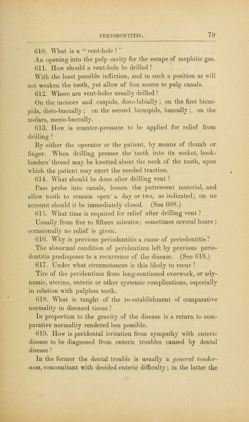 610. What is a  vent-hole?  An opening into the pulp cavity for the escape of mephitic gas. 611. How should a vent-hole be drilled? With the least possible infliction, and in such a position as will not weaken the tooth, yet allow of free access to pulp canals. 612. Where are vent-holes usually drilled ? On the incisors and cuspids, disto-labially; on the first bicus- pids, disto-buccally ; on the second bicuspids, buccally ; on the molars, mesio-buccally. 613. How is counter-pressure to be applied for relief from drilling ? By either the operator or the patient, by means of thumb or finger. When drilling presses the tooth into its socket, book- binders' thread may be knotted about the neck of the tooth, upon Avhich the patient may exert the needed traction. 614. What should be done after drilling vent ? Pass probe into canals, loosen the putrescent material, and allow tooth to remain open a day or two, as indicated; on no account should it be immediately closed. (See 608.) 615. W^hat time is required for relief after drilling vent ? Usually from five to fifteen minutes; sometimes several hours ; occasionally no relief is given. 616. Why is previous periodontitis a cause of periodontitis ? The abnormal condition of peridentium left by previous perio- dontitis predisposes to a recurrence of the disease. (See 618.) 617. Under what circumstances is this likely to recur ? Tire of the peridentium from long-continued overwork, or ady- namic, uterine, enteric or other systemic complications, especially in relation with pulpless teeth. 618. What is taught of the re-establishment of comparative normality in diseased tissue ? In proportion to the gravity of the disease is a return to com- parative normality rendered less possible. 619. How is peridental irritation from sympathy with enteric disease to be diagnosed from enteric troubles caused by dental disease ? In the former the dental trouble is usually a general tender- ness, concomitant with decided enteric difficulty; in the latter the