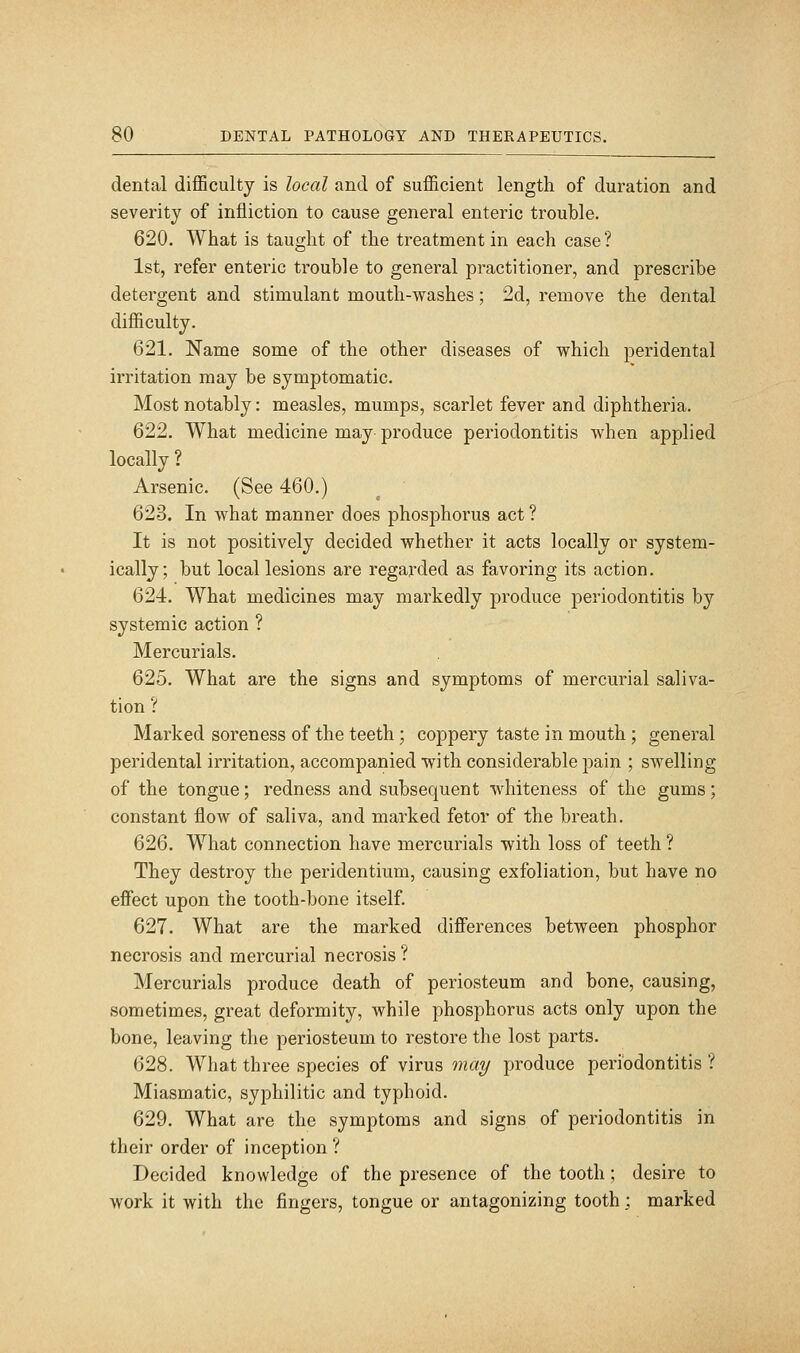 dental diflSculty is local and of sufficient length of duration and severity of infliction to cause general enteric trouble. 620. What is taught of the treatment in each case? 1st, refer enteric trouble to general practitioner, and prescribe detergent and stimulant mouth-washes; 2d, remove the dental difficulty. 621. Name some of the other diseases of which peridental irritation may be symptomatic. Most notably: measles, mumps, scarlet fever and diphtheria. 622. What medicine may produce periodontitis when applied locally ? Arsenic. (See 460.) 623. In what manner does phosphorus act? It is not positively decided whether it acts locally or system- ically; but local lesions are regarded as favoring its action. 624. What medicines may markedly produce periodontitis by systemic action ? Mercurials. 625. What are the signs and symptoms of mercurial saliva- tion ? Marked soreness of the teeth; coppery taste in mouth ; general peridental irritation, accompanied with considerable pain ; swelling of the tongue; redness and subsequent whiteness of the gums; constant flow of saliva, and marked fetor of the breath. 626. What connection have mercurials with loss of teeth ? They destroy the peridentium, causing exfoliation, but have no effect upon the tooth-bone itself. 627. What are the marked differences between phosphor necrosis and mercurial necrosis ? Mercurials produce death of periosteum and bone, causing, sometimes, great deformity, while phosphorus acts only upon the bone, leaving the periosteum to restore the lost parts. 628. What three species of virus may produce periodontitis ? Miasmatic, syphilitic and typhoid. 629. What are the symptoms and signs of periodontitis in their order of inception ? Decided knowledge of the presence of the tooth ; desire to work it with the fingers, tongue or antagonizing tooth; marked