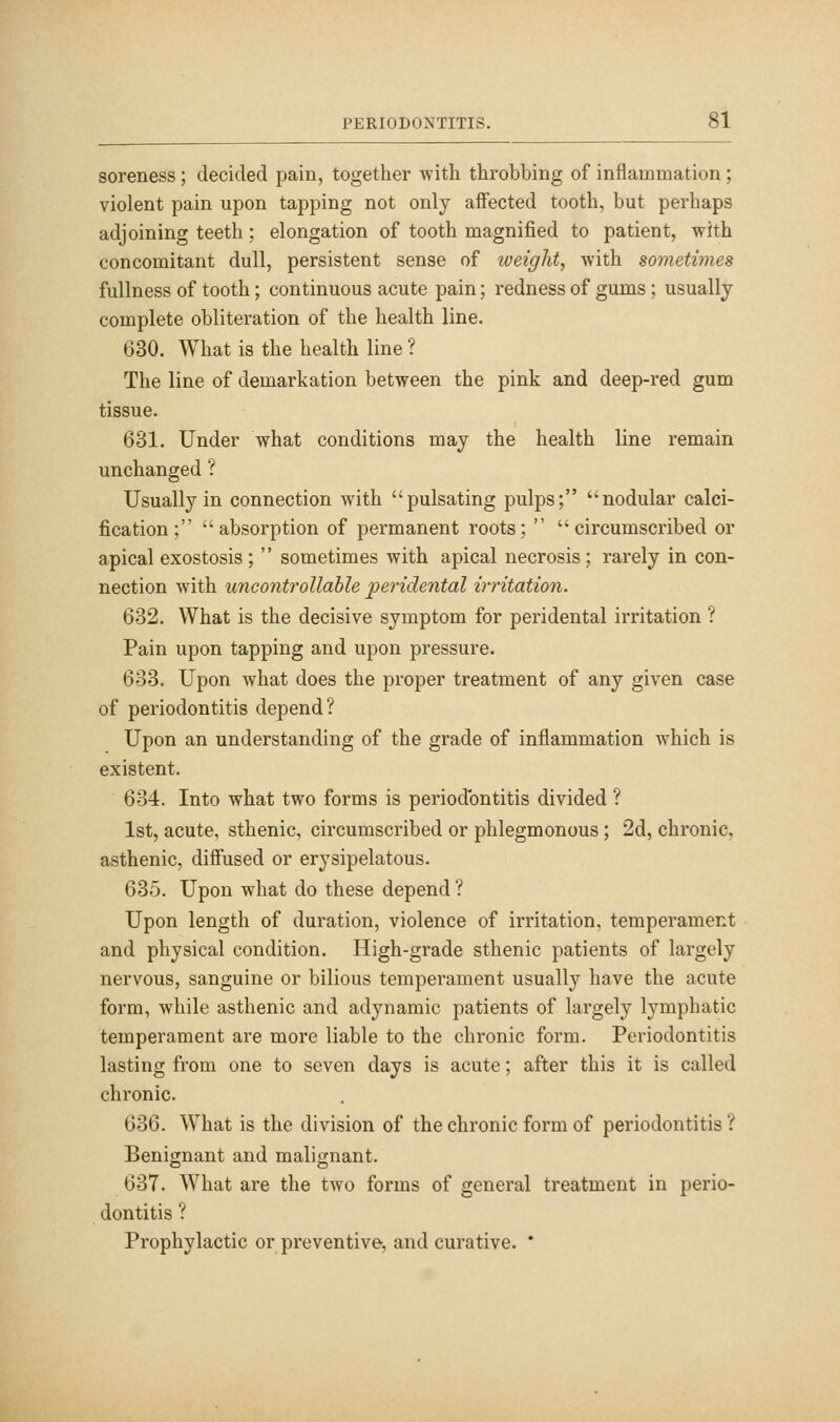 soreness ; decided pain, together witli throbbing of inflammation; violent pain upon tapping not only affected tooth, but perhaps adjoining teeth; elongation of tooth magnified to patient, with concomitant dull, persistent sense of loeight, with sometimes fullness of tooth; continuous acute pain; redness of gums ; usually complete obliteration of the health line. 630. What is the health line ? The line of demarkation between the pink and deep-red gum tissue. 631. Under what conditions may the health line remain unchanged ? Usually in connection with pulsating pulps; nodular calci- fication; absorption of permanent roots;  circumscribed or apical exostosis;  sometimes with apical necrosis; rarely in con- nection with uncontrollable peridental irritation. 632. What is the decisive symptom for peridental irritation ? Pain upon tapping and upon pressure. 633. Upon what does the proper treatment of any given case of periodontitis depend? Upon an understanding of the grade of inflammation which is existent. 634. Into what two forms is periodontitis divided ? 1st, acute, sthenic, circumscribed or phlegmonous; 2d, chronic, asthenic, diffused or erysipelatous. 635. Upon what do these depend ? Upon length of duration, violence of irritation, temperament and physical condition. High-grade sthenic patients of largely nervous, sanguine or bilious temperament usually have the acute form, while asthenic and adynamic patients of largely lymphatic temperament are more liable to the chronic form. Periodontitis lasting from one to seven days is acute; after this it is called chronic. 636. What is the division of the chronic form of periodontitis ? Benignant and malignant. 637. What are the two forms of general treatment in perio- dontitis ? Prophylactic or preventive, and curative. *