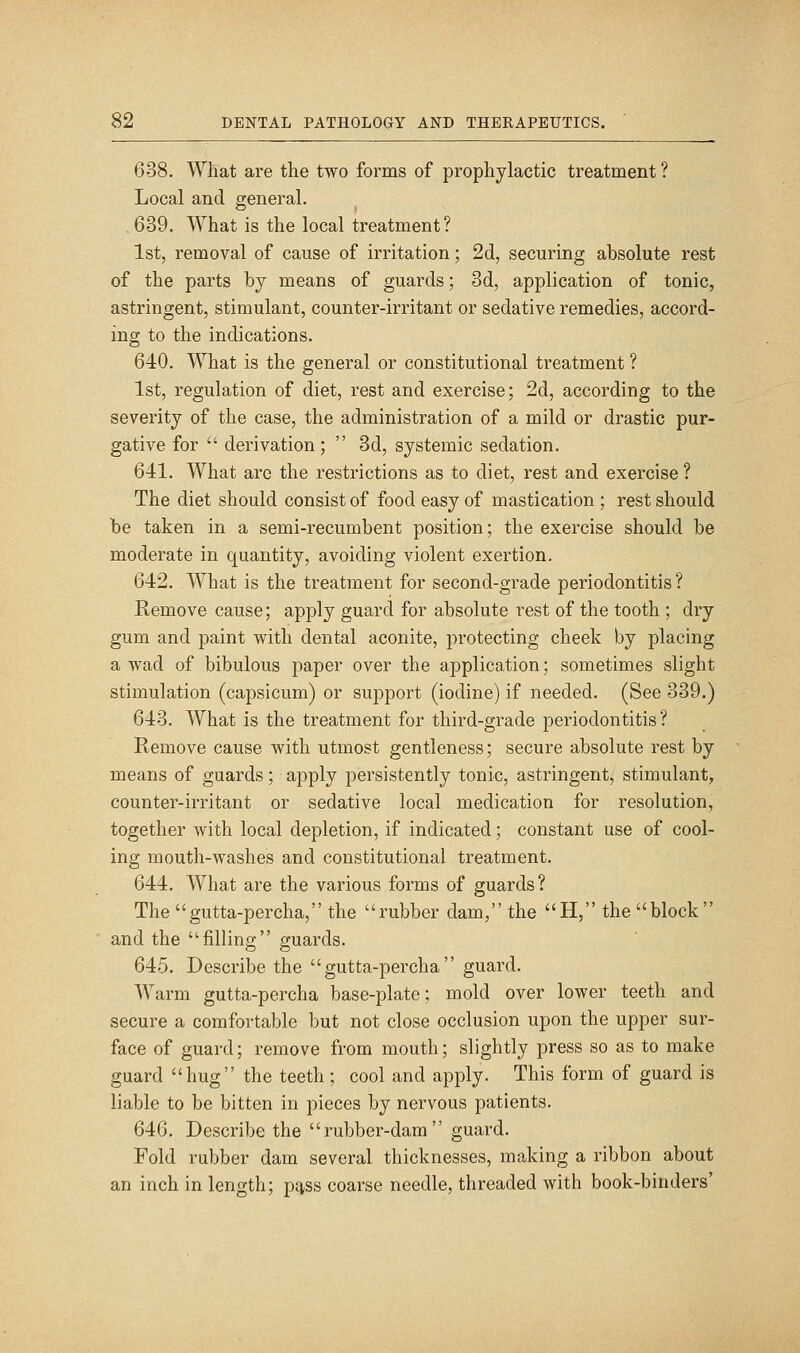 638. What are the two forms of prophylactic treatment ? Local and general. .639. What is the local treatment? 1st, removal of cause of irritation; 2d, securing absolute rest of the parts by means of guards; 3d, application of tonic, astringent, stimulant, counter-irritant or sedative remedies, accord- ing to the indications. 640. What is the general or constitutional treatment ? 1st, regulation of diet, rest and exercise; 2d, according to the severity of the case, the administration of a mild or drastic pur- gative for  derivation;  3d, systemic sedation. 641. What are the restrictions as to diet, rest and exercise ? The diet should consist of food easy of mastication ; rest should be taken in a semi-recumbent position; the exercise should be moderate in quantity, avoiding violent exertion. 642. What is the treatment for second-grade periodontitis ? Remove cause; apply guard for absolute rest of the tooth ; dry gum and paint with dental aconite, protecting cheek by placing a wad of bibulous paper over the application; sometimes slight stimulation (capsicum) or support (iodine) if needed. (See 339.) 643. What is the treatment for third-grade periodontitis? Remove cause with utmost gentleness; secure absolute rest by means of guards; apply persistently tonic, astringent, stimulant, counter-irritant or sedative local medication for resolution, together with local depletion, if indicated; constant use of cool- ing mouth-washes and constitutional treatment. 644. What are the various forms of guards? The gutta-percha, the rubber dam, the H, the block and the filling guards. 645. Describe the gutta-percha guard. Warm gutta-percha base-plate; mold over lower teeth and secure a comfortable but not close occlusion upon the upper sur- face of guard; remove from mouth; slightly press so as to make guard hug the teeth ; cool and apply. This form of guard is liable to be bitten in pieces by nervous patients. 646. Describe the rubber-dam guard. Fold rubber dam several thicknesses, making a ribbon about an inch in length; pj^ss coarse needle, threaded with book-binders'