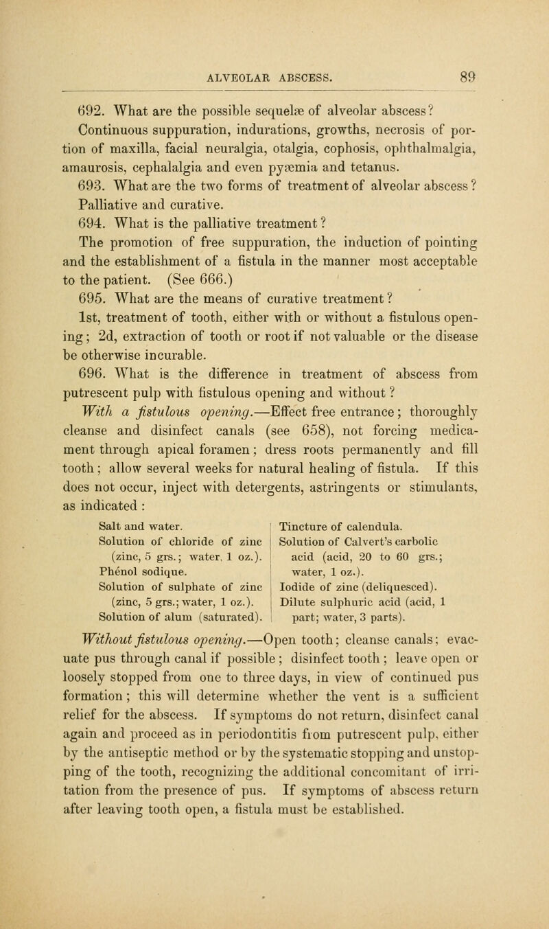 692. What are the possible sequelae of alveolar abscess? Continuous suppuration, indurations, growths, necrosis of por- tion of maxilla, facial neuralgia, otalgia, cophosis, ophthalmalgia, amaurosis, cephalalgia and even py?emia and tetanus. 693. What are the two forms of treatment of alveolar abscess ? Palliative and curative. 694. What is the palliative treatment ? The promotion of free suppuration, the induction of pointing and the establishment of a fistula in the manner most acceptable to the patient. (See 666.) 695. What are the means of curative treatment ? 1st, treatment of tooth, either with or without a fistulous open- ing ; 2d, extraction of tooth or root if not valuable or the disease be otherwise incurable. 696. What is the difierence in treatment of abscess from putrescent pulp with fistulous opening and without ? With a fistulous opening.—Effect free entrance; thoroughly cleanse and disinfect canals (see 658), not forcing medica- ment through apical foramen; dress roots permanently and fill tooth ; allow several weeks for natural healing of fistula. If this does not occur, inject with detergents, astringents or stimulants, as indicated : Salt and water. ! Tincture of calendula. Solution of chloride of zinc Solution of Calvert's carbolic (zinc, 5 grs.; water, 1 oz.). ! acid (acid, 20 to 60 grs.; Phenol sodique. water, 1 oz.). Solution of sulphate of zinc : Iodide of zinc (deliquesced). (zinc, 5 grs.; water, 1 oz.). j Dilute sulphuric acid (acid, 1 Solution of alum (saturated). ; part; water, 3 parts). Without fistulous openhig.—Open tooth; cleanse canals; evac- uate pus through canal if possible ; disinfect tooth ; leave open or loosely stopped from one to three days, in view of continued pus formation; this will determine whether the vent is a sufiicient relief for the abscess. If symptoms do not return, disinfect canal again and proceed as in periodontitis from putrescent pulp, either by the antiseptic method or by the systematic stopping and unstop- ping of the tooth, recognizing the additional concomitant of irri- tation from the presence of pus. If symptoms of abscess return after leaving tooth open, a fistula must be established.