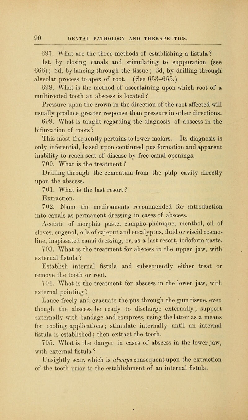 697. What are the three methods of establishing a fistula? 1st, by closing canals and stimulating to suppuration (see 666); 2d, by lancing through the tissue ; 3d, by drilling through alveolar process to apex of root. (See 653-655.) 698. What is the method of ascertaining upon which root of a multirooted tooth an abscess is located ? Pressure upon the crown in the direction of the root affected will usually produce greater response than pressure in other directions. 699. What is taught regarding the diagnosis of abscess in the bifurcation of roots ? This most frequently pertains to lower molars. Its diagnosis is only inferential, based upon continued pus formation and apparent inability to reach seat of disease by free canal openings. 700. What is the treatment ? Drilling through the cementum from the pulp cavity directly upon the abscess. 701. What is the last resort? Extraction. 702. Name the medicaments recommended for introduction into canals as permanent dressing in cases of abscess. Acetate of morphia paste, campho-phenique, menthol, oil of cloves, eugenol, oils of cajeput and eucalyptus, fluid or viscid cosmo- line, inspissated canal dressing, or, as a last resort, iodoform paste. 703. What is the treatment for abscess in the upper jaw, with external fistula ? Establish internal fistula and subsequently either treat or remove the tooth or root. 704. What is the treatment for abscess in the lower jaw, with external pointing ? Lance freely and evacuate the pus through the gum tissue, even though the abscess be ready to discharge externally; support externally with bandage and compress, using the latter as a means for cooling applications; stimulate internally until an internal fistula is established; then extract the tooth. 705. What is the danger in cases of abscess in the lower jaw, with external fistula ? Unsightly scar, which is always consequent upon the extraction of the tooth prior to the establishment of an internal fistula.