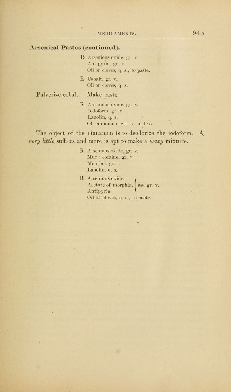 Arseuical Pastes (continued). li Aiseuious oxide, gr. v. Antipyrin, gr. x. Oil of cloves, q. s., to paste. R Cobalt, gr. v. Oil of cloves, q. s. Pulverize cobalt. ]\Iako paste. B Areeuious oxide, gr. v. Iodoform, gr. x. Lauoliu, q. s. 01. cinuanion, gtt. ss. or less. The object of the cinnamon is to deodorize the iodoform. A very little suffices and more is apt to make a ivaxy mixture. B Arseuious oxide, gr. v. Mur : cocaine, gr. v. Menthol, gr. i. Lauolin, q. s. R Arsenious oxide, ^ Acetate of morphia, ■ aii. gr. v. Antipyrin, J Oil of cloves, (j. s., to paste.