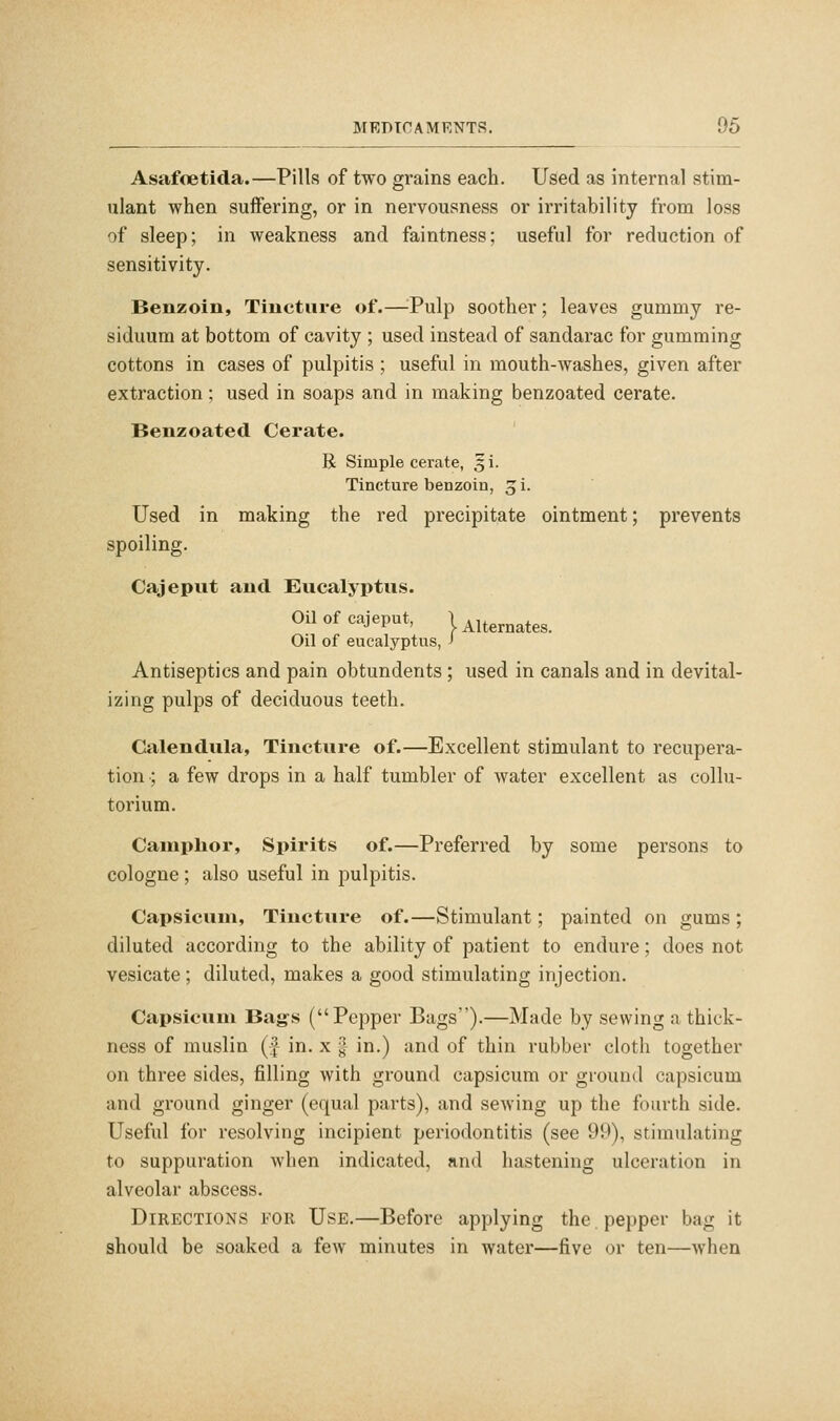 Asafoetida.—Pills of two grains each. Used as internal stim- ulant when suffering, or in nervousness or irritability from loss of sleep; in weakness and faintness; useful for reduction of sensitivity. Benzoin, Tincture of.—-Pulp soother; leaves gummy re- siduum at bottom of cavity ; used instead of sandarac for gumming cottons in cases of pulpitis ; useful in mouth-washes, given after extraction; used in soaps and in making benzoated cerate. Benzoated Cerate. R Simple cerate, §i. Tincture benzoin, 3 i. Used in making the red precipitate ointment; prevents spoiling. Cajeput and Eucalyptus. Oil of cajeput, Unernates. Oil of eucalyptus, J Antiseptics and pain obtundents ; used in canals and in devital- izing pulps of deciduous teeth. Calendula, Tincture of.—Excellent stimulant to recupera- tion ; a few drops in a half tumbler of water excellent as collu- torium. Camphor, Spirits of.—Preferred by some persons to cologne ; also useful in pulpitis. Capsicum, Tincture of.—Stimulant; painted on gums ; diluted according to the ability of patient to endure; does not vesicate; diluted, makes a good stimulating injection. Capsicum Bag's (Pepper Bags).—Made by sewing a thick- ness of muslin (J in. x g in.) and of thin rubber cloth together on three sides, filling with ground capsicum or ground capsicum and ground ginger (equal parts), and sewing up the fourth side. Useful for resolving incipient periodontitis (see 99), stimulating to suppuration when indicated, and hastening ulceration in alveolar abscess. Directions for Use.—Before applying the pepper bag it should be soaked a few minutes in water—five or ten—when