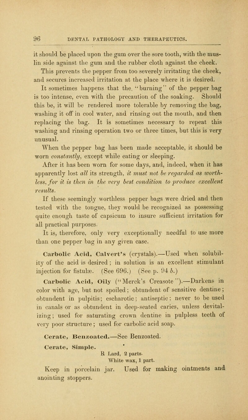 it should be placed upon the gum over the sore tooth, with the mus- lin side against the gum and the rubber cloth against the cheek. This prevents the pepper from too severely irritating the cheek, and secures increased irritation at the place where it is desired. It sometimes happens that the. burning of the pepper bag is too intense, even with the precaution of the soaking. Should this be, it will be rendered more tolerable by removing the bag, washing it off in cool water, and rinsing out the mouth, and then replacing the bag. It is sometimes necessary to repeat this washing and rinsing operation two or three times, but this is very unusual. When the pepper bag has been made acceptable, it should be worn constantlyy except while eating or sleeping. After it has been worn for some days, and, indeed, when it has apparently lost all its strength, it must not he regarded as worth- less^ for it is then in the very best condition to produce excellent results. If these seemingly worthless pepper bags were dried and then tested with the tongue, they would be recognized as possessing quite enough taste of capsicum to insure sufficient irritation for all practical purposes. It is, therefore, only very exceptionally needful to use more than one pepper bag in any given case. Carbolic Acid, Calvert's (crystals).—Used when solubil- ity of the acid is desired ; in solution is an excellent stimulant injection for fistulge. (See 696.) (See p. 94 h.) Carbolic Acid, Oily (Merck's Creasote ).—Darkens in color with age, but not spoiled ; obtundent of sensitive dentine; obtundent in pulpitis; escharotic; antiseptic; never to be used in canals or as obtundent in deep-seated caries, unless devital- izing ; used for saturating crown dentine in pulpless teeth of very poor structure ; used for carbolic acid soap. Cerate, Beuzoated.—See Benzoated. Cerate, Simple. R Lard, 2 parts. White wax, 1 part. Keep in porcelain jar. Used for making ointments and anointing stoppers.