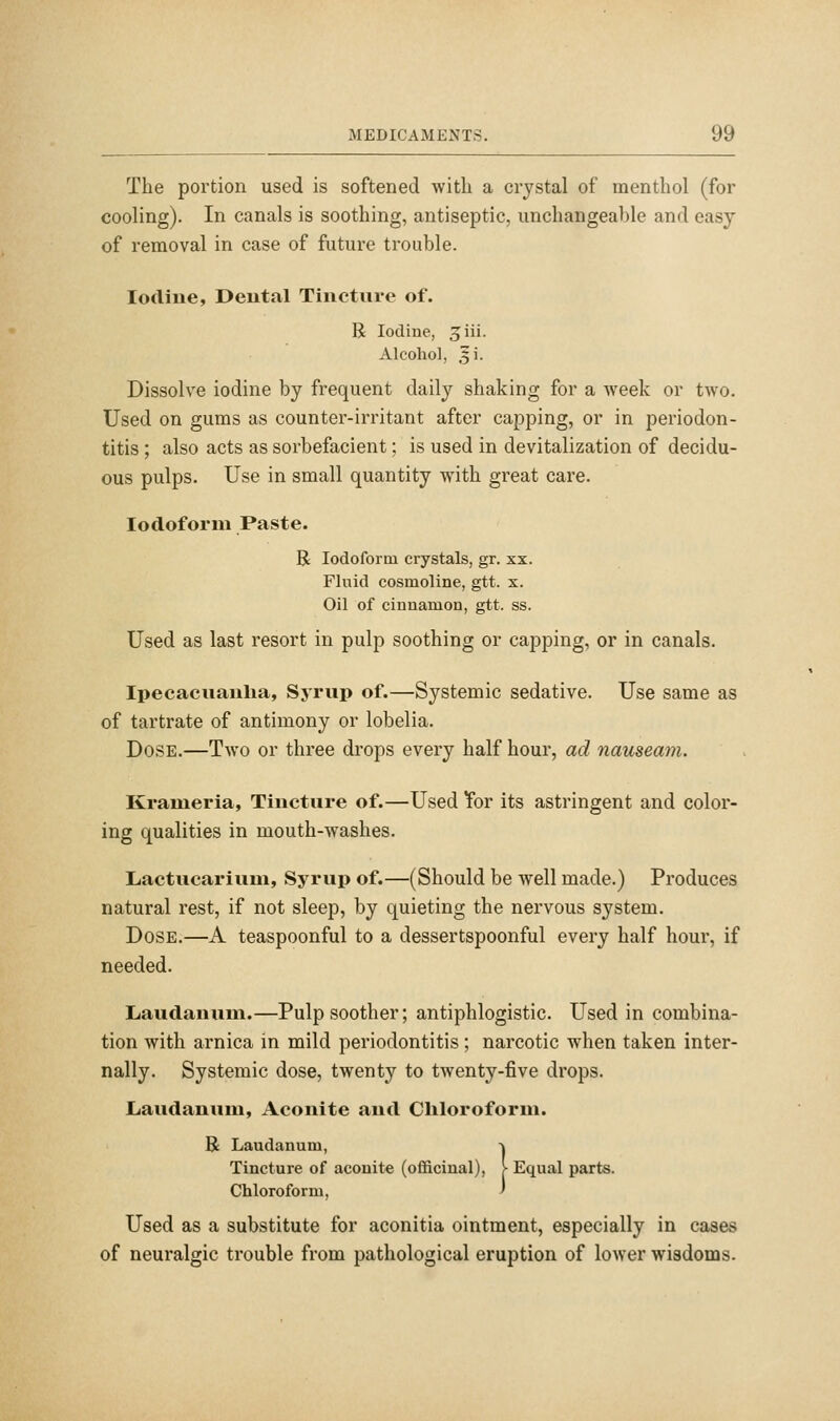 The portion used is softened with a crystal of menthol (for cooling). In canals is soothing, antiseptic, unchangeable and easy of removal in case of future trouble. Iodine, Dental Tincture of. R Iodine, ^iii. Alcohol, ^i. Dissolve iodine by frequent daily shaking for a Aveek or two. Used on gums as counter-irritant after capping, or in periodon- titis ; also acts as sorbefacient; is used in devitalization of decidu- ous pulps. Use in small quantity with great care. Iodoform Paste. R Iodoform crystals, gr. xx. Fluid cosmoline, gtt. x. Oil of cinnamon, gtt. ss. Used as last resort in pulp soothing or capping, or in canals. Ipecacuanha, Syrup of.—Systemic sedative. Use same as of tartrate of antimony or lobelia. Dose.—Two or three drops every half hour, ad nauseam. Kranieria, Tincture of.—Used Tor its astringent and color- ing qualities in mouth-washes. Lactucariuni, Syrup of.—(Should be well made.) Produces natural rest, if not sleep, by quieting the nervous system. Dose.—A teaspoonful to a dessertspoonful every half hour, if needed. Laudanum.—Pulp soother; antiphlogistic. Used in combina- tion with arnica in mild periodontitis; narcotic when taken inter- nally. Systemic dose, twenty to twenty-five drops. Laudanum, Aconite and Chloroform. R Laudanum, -j Tincture of aconite (officinal), > Equal parts. Chloroform, ' Used as a substitute for aconitia ointment, especially in cases of neuralgic trouble from pathological eruption of lower wisdoms.