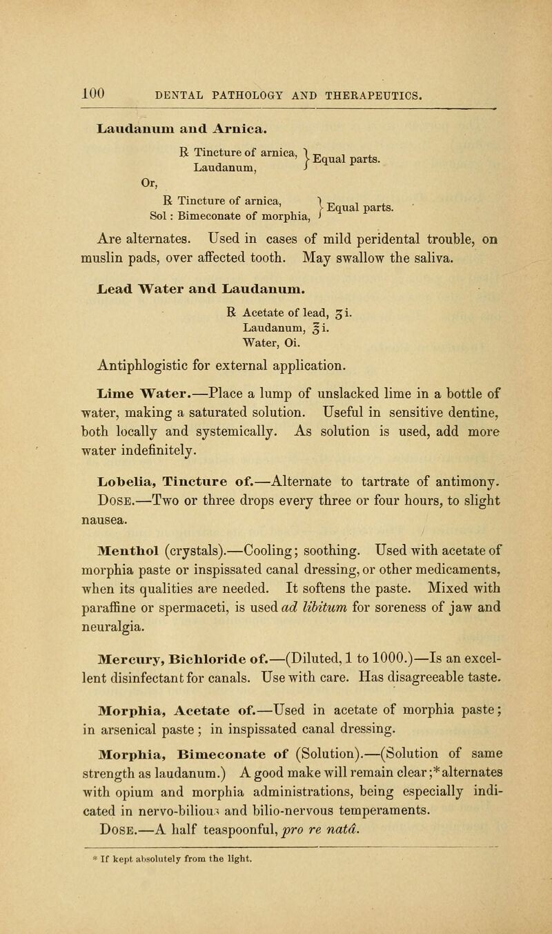 Laudanum and Arnica. R Tincture of arnica, | j, ^ Laudanum, J Or, R Tincture of arnica, | Equal parts. • Sol: Bimeconate of morphia, > Are alternates. Used in cases of mild peridental trouble, on muslin pads, over affected tooth. May swallow the saliva. Lead Water and Laudanum. R Acetate of lead, ^i. Laudanum, ^i. Water, Oi. Antiphlogistic for external application. Lime Water.—Place a lump of unslacked lime in a bottle of water, making a saturated solution. Useful in sensitive dentine, both locally and systemically. As solution is used, add more water indefinitely. Lotoelia, Tincture of.—Alternate to tartrate of antimony. Dose.—Two or three drops every three or four hours, to slight nausea. Menthol (crystals).—Cooling; soothing. Used with acetate of morphia paste or inspissated canal dressing, or other medicaments, when its qualities are needed. It softens the paste. Mixed with paraffine or spermaceti, is used ad libitum for soreness of jaw and neuralgia. Mercury, Bichloride of.—(Diluted, 1 to 1000.)—Is an excel- lent disinfectant for canals. Use with care. Has disagreeable taste. Morphia, Acetate of.—Used in acetate of morphia paste; in arsenical paste; in inspissated canal dressing. Morphia, Bimeconate of (Solution).—(Solution of same strength as laudanum.) A good make will remain clear ;*alternates with opium and morphia administrations, being especially indi- cated in nervo-biliou.^ and bilio-nervous temperaments. Dose.—A half teaspoonful, pro re natd. * If kept absolutely from the light.