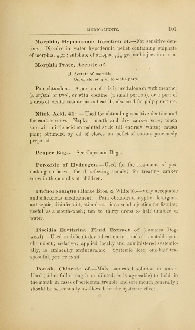 Morpliia, Hypodermic Injection of.—For sensitive den- tine. Dissolve in water hypodermic pellet containing sulpliate of morphia, | gr.; sulphate of atropia, y^ gr., and inject into arm. Morphia Paste, Acetate of. R Acetate of morphia. Oil of cloves, q. s., to make paste. Pain obtundent. A portion of this is used alone or with menthol (a crystal or two), or with cocaine (a small portion), or a part of a drop of dental aconite, as indicated ; also used for pulp puncture. Nitric Acid, 41°.—Used for obtunding sensitive dentine and for canker sores. Napkin mouth and dry canker sore: touch sore with nitric acid on pointed stick till entirely white; causes pain; obtunded by oil of cloves on pellet of cotton, previously prepared. Pepper Bag-s.—See Capsicum Bags. Peroxide of Hydrog-en.—Used for the treatment of pus- making surfaces ; for disinfecting canals; for treating canker sores in the mouths of children. Plie'uol Sodique (Hance Bros. & White's).—Very acceptable and efficacious medicament. Pain obtundent, styptic, detergent, antiseptic, disinfectant, stimulant; is a useful injection for fistuhie ; useful as a mouth-wash; ten to thirty drops to lialf tumbler of water. Piscidia Erythrina, Fluid Extract of (Jamaica Dog- wood).—Used in difficult devitalization in canals; is notable pain obtundent; sedative; applied locally and administered systemic- ally, is eminently antineuralgic. Systemic dose, one-half tea- spoonful, pro re natd. Potash, Chlorate of.—Make saturated solution in water. Used (either full strength or diluted, as is agreeable) to hold in the mouth in cases of peridental trouble and sore mouth generally ; should be occasionally swallowed hjr the systemic etlect.