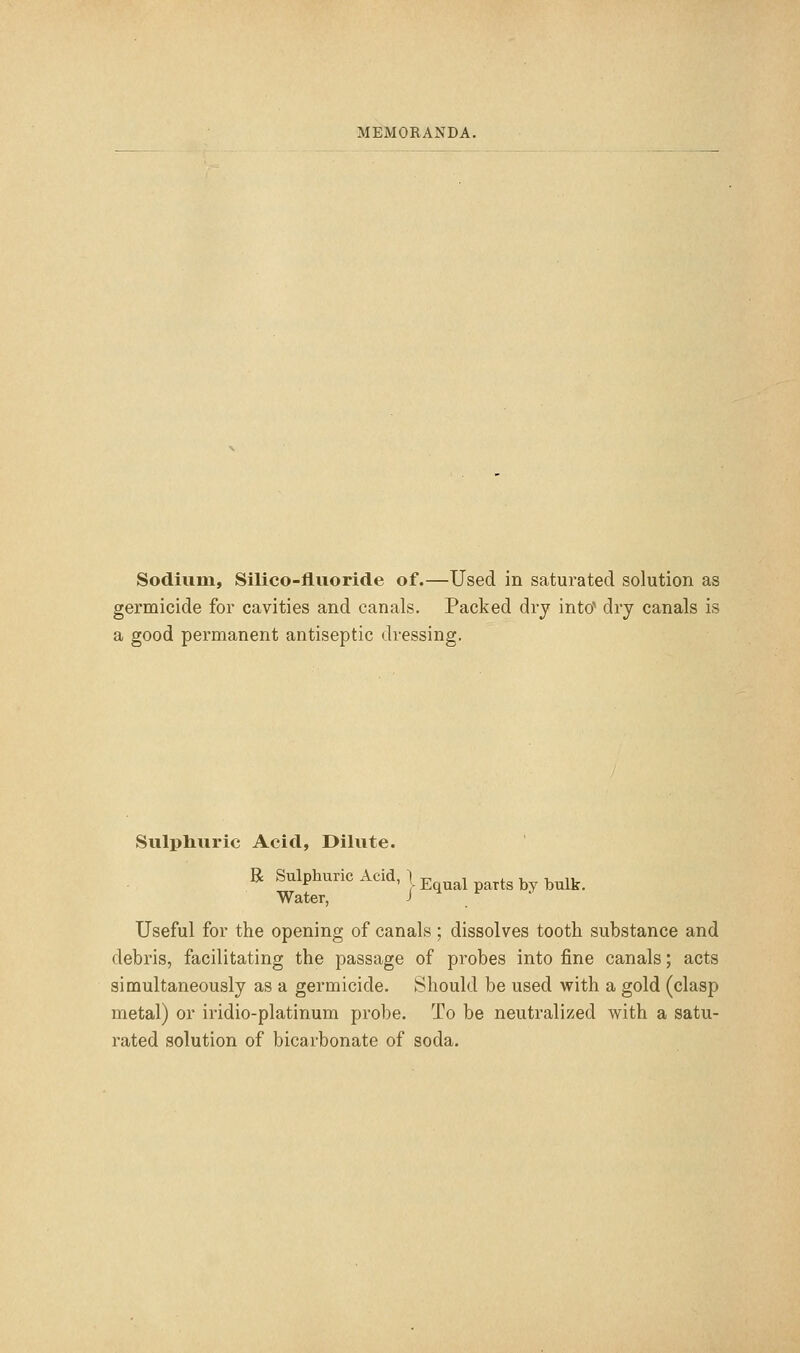 Sodium, Silico-fluoride of.—Used in saturated solution as germicide for cavities and canals. Packed dry into'' dry canals is a good permanent antiseptic dressing. Sulphuric Acid, Dilute. R Sulphuric Acid, | j, ^ ^ ^^^^_ Water, j h r Useful for the opening of canals; dissolves tooth substance and debris, facilitating the passage of probes into fine canals; acts simultaneously as a germicide. Should be used with a gold (clasp metal) or iridio-platinum probe. To be neutralized with a satu- rated solution of bicarbonate of soda.