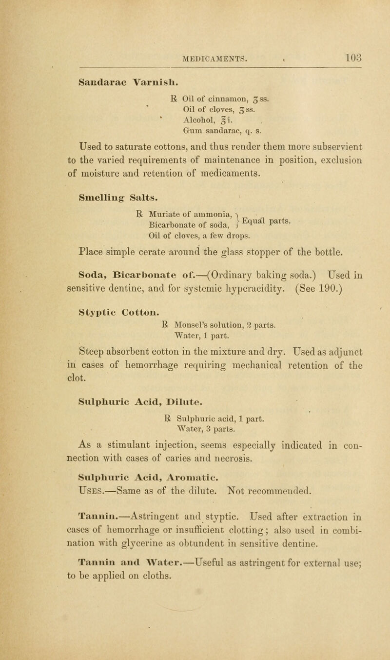 Sandarac Varnish. R Oil of cinnamon, Jss. Oil of cloves, 3ss. Alcohol, 5i. Gum sandarac, q. s. Used to saturate cottons, and thus i-ender them more subservient to the varied requirements of maintenance in position, exclusion of moisture and retention of medicaments. Smelling- Salts. B Muriate of ammonia, -i Bicarbonate of soda, f^^^^'^ P^'*^' Oil of cloves, a few drops. Place simple cerate around the glass stopper of the bottle. Soda, Bicarbonate of.—(Ordinary baking soda.) Used in sensitive dentine, and for systemic hyperacidity. (See 190.) Styptic Cotton. B Monsel's solution, 2 parts. Water, 1 part. Steep absorbent cotton in the mixture and dry. Used as adjunct in cases of hemorrhage requiring mechanical retention of the clot. Sulphuric Acid, Dilute. R Sulphuric acid, 1 part. Water, 3 parts. As a stimulant injection, seems especially indicated in con- nection with cases of caries and necrosis. Sulphuric Acid, Aromatic. Uses.—Same as of the dilute. Not recommended. Tannin.—Astringent and styptic. Used after extraction in cases of hemorrhage or insufficient clotting; also used in combi- nation with glycerine as obtundent in sensitive dentine. Tannin and Water.—Useful as astringent for external use; to be applied on cloths.