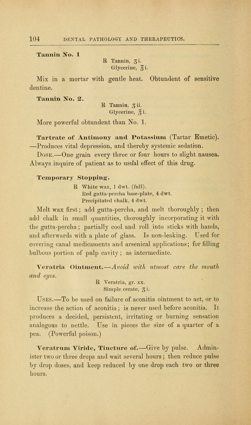 Tannin ]So. 1 R Tannin, ^i. Glycerine, §i. Mix in a mortar with gentle heat. Obtundent of sensitive dentine. Tannin No. 2. R Tannin, ^ii. Glycerine, §i. More powerful obtundent than No. 1. Tartrate of Antimony and Potassinni (Tartar Emetic). —Produces vital depression, and thereby systemic sedation. Dose.—One grain every three or four hours to slight nausea. Always inquire of patient as to usual effect of this drug. Temporary Stopping. R White wax, 1 dwt. (full). Eed gutta-percha base-plate, 4 dwt. Precipitated chalk, 4 dwt. Melt wax first; add gutta-percha, and melt thoroughly ; then add chalk in small quantities, thoroughly incorporating it with the gutta-percha; partially cool and roll into sticks with hands, and afterwards with a plate of glass. Is non-leaking. Used for covering canal medicaments and arsenical applications; for filling bulbous portion of pulp cavity; as intermediate. Veratria Ointment.—Avoid with utmost care the mouth and eyes. R Veratria, gr. xx. Simple cerate, 3 i. Uses.—To be used on failure of aconitia ointment to act, or to increase the action of aconitia; is never used before aconitia. It produces a decided, persistent, irritating or burning sensation analogous to nettle. Use in pieces the size of a quarter of a pea. (Powerful poison.) Veratrum Viride, Tincture of.—Give by pulse. Admin- ister two or three drops and wait several hours ; then reduce pulse by drop doses, and keep reduced by one drop each two or three hours.