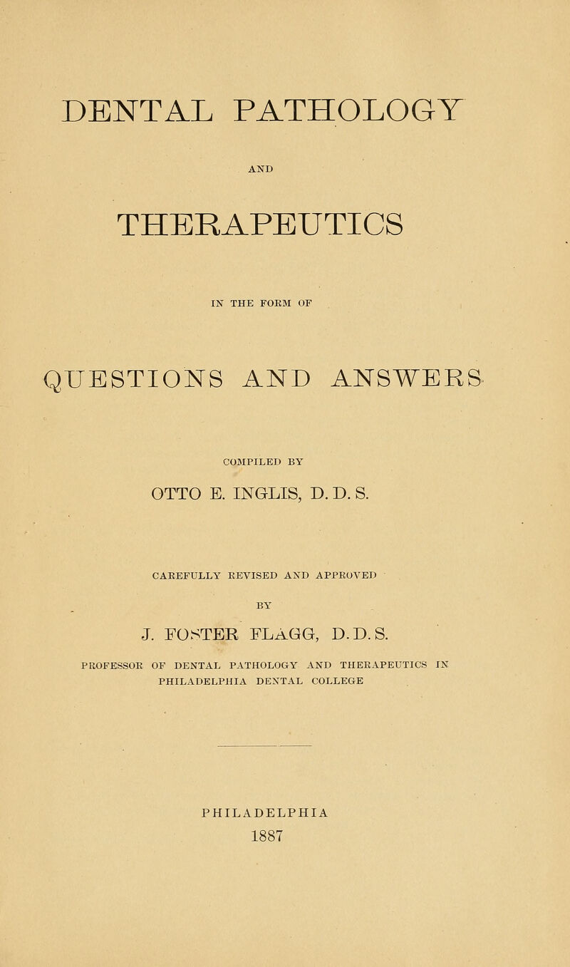 DENTAL PATHOLOGY THERAPEUTICS IN THE FOKM OF QUESTIONS AND ANSWERS COBIPILED BY OTTO E. INGLIS, D. D. S. CABEFULLY REVISED AND APPROVED BY J. FOSTER ELAGG, D.D.S. PROFESSOR OF DENTAL PATHOLOGY AND THERAPEUTICS IN PHILADELPHIA DENTAL COLLEGE PHILADELPHIA 1887