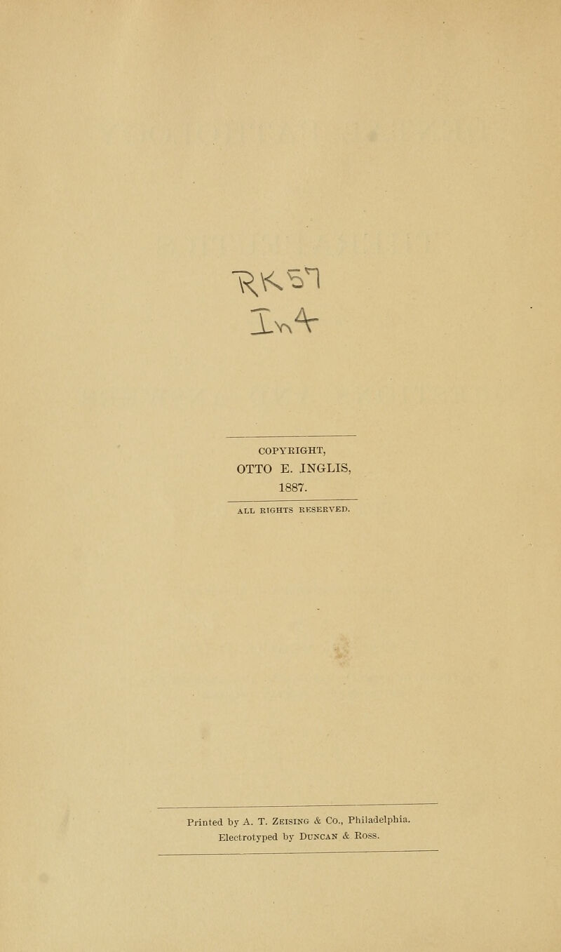 COPYRIGHT, OTTO E. INGLIS, 1887. ALL EIGHTS RKSERVED. Printed by A. T. Zeising & Co., Philadelphia. Electrotyped by Duncan & Pvoss.