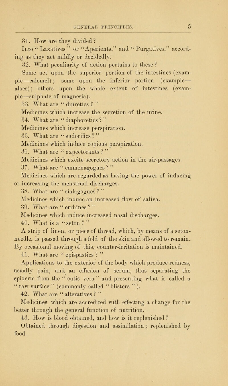 31. How are they divided? Into  Laxatives  or Aperients, and Purgatives, accord- ing as they act mildly or decidedly. 32. What peculiarity of action pertains to these ? Some act upon the superior portion of the intestines (exam- ple—calomel) ; some upon the inferior portion (example— aloes); others upon the whole extent of intestines (exam- ple—sulphate of magnesia). 33. What are  diuretics ?  Medicines which increase the secretion of the urine. 34. What are  diaphoretics ?  Medicines which increase perspiration. 35. What are  sudorifics ?  Medicines which induce copious perspiration. 36. What are  expectorants ?  Medicines which excite secretory action in the air-passages. 37. What are  emmenagogues ?  Medicines Avhich are regarded as having the power of inducing or increasing the menstrual discharges. 38. What are  siala2;oo;ues ?  Medicines which induce an increased flow of saliva. 39'. What are  errhines ?  Medicines which induce increased nasal discharges. 40. What is a seton ?  A strip of linen, or piece of thread, which, by means of a seton- needle, is passed through a fold of the skin and allowed to remain. By occasional moving of this, -counter-irritation is maintained. 41. What are  epispastics ? Applications to the exterior of the body which produce redness, usually pain, and an eifusion of serum, thus separating the epiderm from the  cutis vera and presenting what is called a  raw surface  (commonly called blisters  ). 42. What are  alteratives ?  Medicines which are accredited with effectino; a change for the better through the general function of nutrition. 43. How is blood obtained, and how is it replenished ? Obtained through digestion and assimilation; replenished by food.