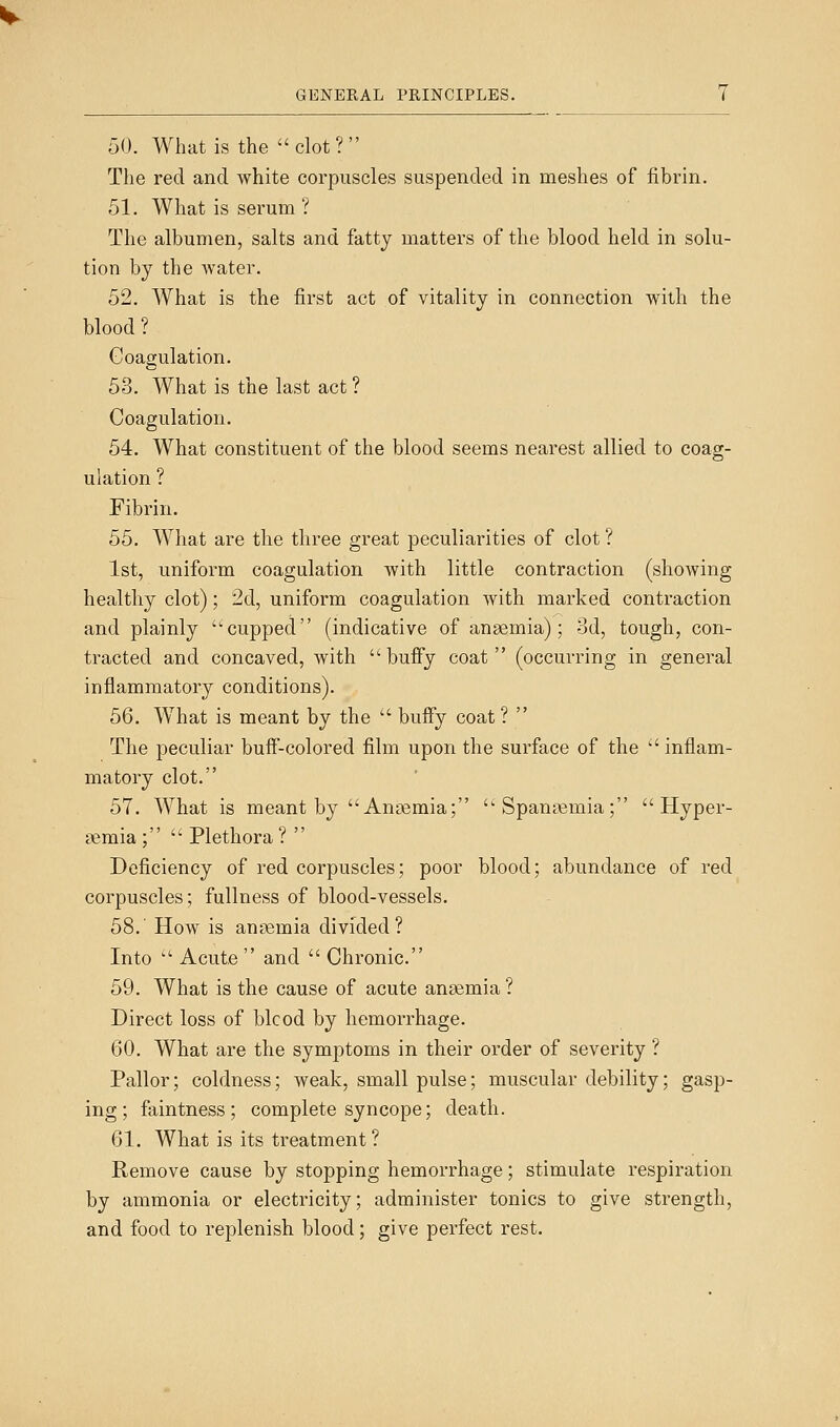 50. What is the clot? The red and white corpuscles suspended in meshes of fibrin. 51. What is serum ? The albumen, salts and fatty matters of the blood held in solu- tion by the Avater. 52. What is the first act of vitality in connection with the blood ? Coagulation. 53. What is the last act ? Coagulation. 54. What constituent of the blood seems nearest allied to coag- ulation ? Fibrin. 55. What are the three great peculiarities of clot ? 1st, uniform coagulation with little contraction (showing healthy clot); 2d, uniform coagulation with marked contraction and plainly -cupped (indicative of angemia); Sd, tough, con- tracted and concaved, with bufify coat (occurring in general inflammatory conditions). 56. What is meant by the  buffy coat ?  The peculiar buff-colored film upon the surface of the ' inflam- matory clot. 57. What is meant by Angemia; Spanasmia;  Hyper- semia;  Plethora ?  Deficiency of red corpuscles; poor blood; abundance of red corpuscles; fullness of blood-vessels. 58.' How is anaemia divided? Into  Acute  and  Chronic. 59. What is the cause of acute anaemia ? Direct loss of blcod by hemorrhage. 60. What are the symptoms in their order of severity ? Pallor; coldness; weak, small pulse; muscular debility; gasp- ing; faintness ; complete syncope; death. 61. What is its treatment? Remove cause by stopping hemorrhage; stimulate respiration by ammonia or electricity; administer tonics to give strength, and food to replenish blood; give perfect rest.