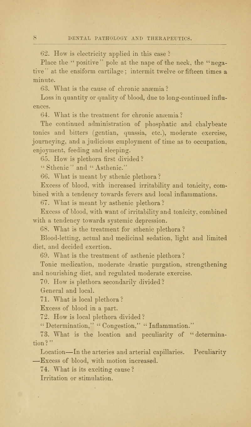 62. How is electricity applied in this case ? Place the '' positive pole at the nape of the neck, the nega- tive at the ensiform cartilage; intermit twelve or fifteen times a minute. 63. What is the cause of chronic anaemia ? Loss in quantity or quality of blood, due to long-continued influ- ences. 64. What is the treatment for chronic an;\?mia ? The continued administration of phosphatic and chalybeate tonics and bitters (gentian, quassia, etc.), moderate exercise, journeying, and a judicious employment of time as to occupation. enjoyment, feeding and sleeping. 65. How is plethora first divided ? ■■'Sthenic and ''Asthenic. 66. What is meant by sthenic plethora ? Excess of blood, with increased irritability and tonicity, com- bined with a tendency towards fevers and local inflammations. 67. What is meant by asthenic plethora.' Excess of blood, with want of irritability and tonicity, combined with a tendency towards systemic depression. 6S. What is the treatment for sthenic plethora ? Blood-letting, actual and medicinal sedation, light and limited diet, and decided exertion. 69. What is the treatment of asthenic plethora' Tonic medication, moderate drastic purgation, strengthening and nourishing diet, and regulated moderate exercise. 70. How is plethora secondarily divided '.' General and local. 71. What is local plethora ': Excess of blood in a part. 72. How is local plethora divided.' '•Determination, Congestion. Inflammation. 73. What is the location and peculiarity of  determina- tion?  Location—In the arteries and arterial capillaries. Peculiarity —Excess of blood, with motion increased. 74. What is its exciting cause ? Irritation or stimulation.