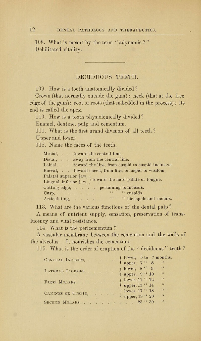 108. What is meant by the term  adynamic ?  Debilitated vitality. DECIDUOUS TEETH. 109. How is a tooth anatomically divided ? Crown (that normally outside the gum) ; neck (that at the free edge of the gum); root or roots (that imbedded in the process); its end is called the apex. 110. How is a tooth physiologically divided? Enamel, dentine, pulp and cementum. 111. What is the first grand division of all teeth ? Upper and lower. 112. Name the faces of the teeth. Mesial, . . toward the central line. Distal, . . away from the central line. Labial, . . toward the lips, from cusjjid to cuspid inclusive. Buccal, . . toward cheek, from first bicuspid to wisdom. Palatal superior jaw, -i T • ^ ■ s- • • ^ toward the hard palate or tongue. Lingual inferior jaw, j r o Cutting edge, .... pertaining to incisors. Cusp,   cuspids. Articulating, ....   bicuspids and molars. 113. What are the various functions of the dental pulp ? A means of nutrient supply, sensation, preservation of trans- lucency and vital resistance. 114. What is the pericementum ? A vascular membrane between the cementum and the walls of the alveolus. It nourishes the cementum. 115. What is the order of eruption of the  deciduous  teeth ? <-, T ' f lower, 5 to 7 months. Ckntral Ixcisoks, ■{ ' I upper, 7  8 T T f lower, 8 '' 9 Latekal Incisoks, ^ ' \ upper, 9  10 FIRST Molars, | lower, 11 '' 12 I upper, 13 14 ^ ., ( lower, 17  18 Canines or Cispid, . . . . <^ ' I upper, 19  20 Second Molars, . 23  30