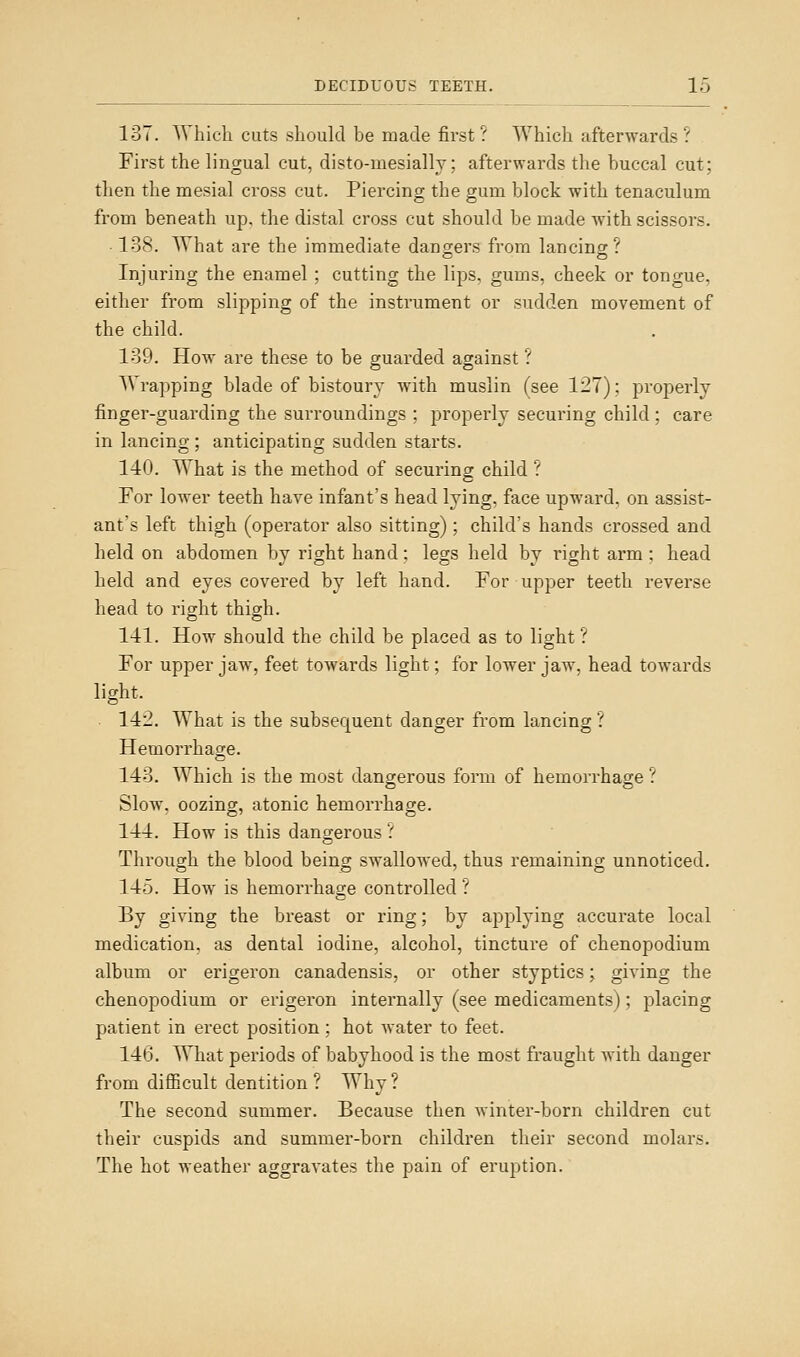 137. Which cuts should be made first ? Which afterwards ? First the lingual cut, disto-mesially; afterwards the buccal cut; then the mesial cross cut. Piercing the gum block with tenaculum from beneath up. the distal cross cut should be made with scissors. • 138. What are the immediate dangers from lancincr? Injuring the enamel ; cutting the lips, gums, cheek or tongue, either from slipping of the instrument or sudden movement of the child. 139. How are these to be guarded against ? Wrapping blade of bistoury with muslin (see 127); properly finger-guarding the surroundings ; properly securing child ; care in lancing ; anticipating sudden starts. 140. What is the method of securing child ? For lower teeth have infant's head lying, face upward, on assist- ant's left thigh (operator also sitting); child's hands crossed and held on abdomen by right hand; legs held by right arm : head held and eyes covered by left hand. For upper teeth reverse head to right thigh. 141. How should the child be placed as to light? For upper jaw, feet towards light; for lower jaw, head towards light. 112. What is the subsequent danger from lancing ? Hemorrhage. 143. Which is the most dangerous form of hemorrhage ? Slow, oozing, atonic hemorrhage. 141. How is this dangerous.' Through the blood being swallowed, thus remaining unnoticed. 145. How is hemorrhage controlled ■.' By giving the breast or ring; by applying accurate local medication, as dental iodine, alcohol, tincture of chenopodium album or erigeron canadensis, or other styptics \ giving the chenopodium or erigeron internally (see medicaments); placing patient in erect position; hot water to feet. 146. What periods of babyhood is the most fraught with danger from difficult dentition ? Why? The second summer. Because then winter-born children cut their cuspids and summer-born children their second molars. The hot weather aggravates the pain of eruption.