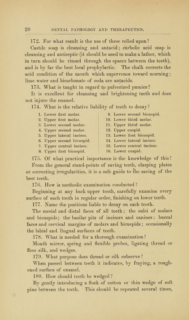 172. For what result is the use of these relied upon? Castile soap is cleansing and antacid; carbolic acid soap is cleansing and antiseptic (it should be used to make a lather, which in turn should be rinsed through the spaces between the teeth), and is by far the best local prophylactic. The chalk corrects the acid condition of the mouth which supervenes toward morning; lime water and bicarbonate of soda are antacids. 173. What is taught in regard to pulverized pumice? It is excellent for cleansing and brightening teeth and does not injure the enamel. 174. What is the relative liability of teeth to decay? 1. Lower first molar. 2. Upper first molar. 3. Lower second molar. 4. Upper second molar. 5. Upper lateral incisor. 6. Upper second bicuspid. 7. Upper central incisor. 8. Upper first bicuspid. 9. Lower second bicuspid. 10. Lower third molar. 11. Upper third molar. 12. Upper cuspid. 13. Lower first bicuspid. 14. Lower lateral incisor. 15. Lower central incisor. 16. Lower cuspid. 175. Of what practical importance is the knowledge of this? From the general stand-points of saving teeth, clasping plates or correcting irregularities, it is a safe guide to the saving of the best teeth. 176. How is methodic examination conducted? Beginning at any back upper tooth, carefully examine every surface of each tooth in regular order, finishing on lower teeth. 177. Name the positions liable to decay on each tooth. The mesial and distal faces of all teeth; the sulci of molars and bicuspids; the basilar pits of incisors and canines; buccal faces and cervical margins of molars and bicuspids; occasionally the labial and lingual surfaces of teeth, 178. What is needed for a thorough examination? Mouth mirror, spring and flexible probes, ligating thread or floss silk, and wedges. 179. What purpose does thread or silk subserve? When passed between teeth it indicates, by fraying, a rough- ened surface of enamel. 180. How should teeth be wedged ? By gently introducing a flock of cotton or thin wedge of soft pine between the teeth. This should be repeated several times,