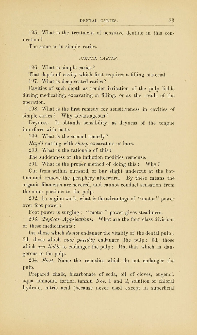 195. What is the treatment of sensitive dentine in this con- nection ? The same as in simple caries. SIMPLE CARIES. 196. What is simple caries ? That depth of cavity which first requires a filling material. 197. What is deep-seated caries ? Cavities of such depth as render irritation of the pulp liable during medicating, excavating or filling, or as the result of the operation. 198. What is the first remedy for sensitiveness in cavities of simple caries ? Why advantageous ? Dryness. It obtunds sensibility, as dryness of the tongue interferes with taste. 199. What is the second remedy ? Rapid cutting with sharp excavators or burs. 200. What is the rationale of this ? The suddenness of the infliction modifies response. 201. What is the proper method of doing this ? Why ? Cut from within outward, or bur slight undercut at the bot- tom and remove the periphery afterward. By these means the organic filaments are severed, and cannot conduct sensation from the outer portions to the pulp. 202. In engine work, what is the advantage of motor power over foot power ? Foot power is surging ;  motor  power gives steadiness. 203. Topical Applications. What are the four class divisions of these medicaments ? 1st, those which do not endanger the vitality of the dental pulp ; 2d, those which may possibly endanger the pulp; 3d, those which are liable to endanger the pulp ; 4th, that which is dan- gerous to the pulp. 204. First. Name the remedies Avhich do not endanger the pulp. Prepared chalk, bicarbonate of soda, oil of cloves, eugenol, aqua ammonia fortior, tannin Nos. 1 and 2, solution of chloral hydrate, nitric acid (because never used except in superficial