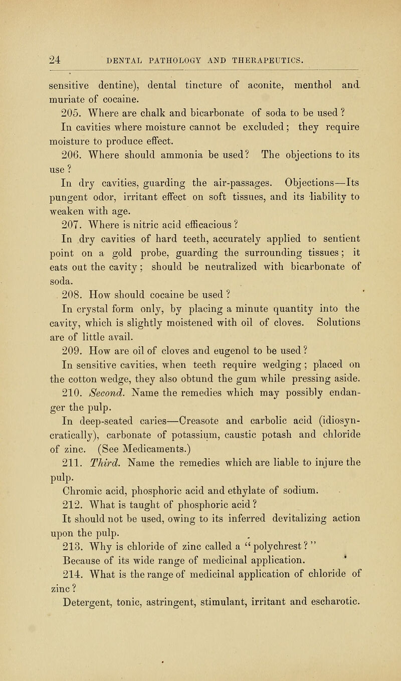 sensitive dentine), dental tincture of aconite, menthol and, muriate of cocaine. 205. Where are chalk and bicarbonate of soda to be used ? In cavities where moisture cannot be excluded; they require moisture to produce eifect. 206. Where should ammonia be used? The objections to its use In dry cavities, guarding the air-passages. Objections—Its pungent odor, irritant effect on soft tissues, and its liability to weaken with age. 207. Where is nitric acid efficacious ? In dry cavities of hard teeth, accurately applied to sentient point on a gold probe, guarding the surrounding tissues; it eats out the cavity; should be neutralized with bicarbonate of soda. 208. How should cocaine be used ? In crystal form only, by placing a minute quantity into the cavity, which is slightly moistened with oil of cloves. Solutions are of little avail. 209. How are oil of cloves and eugenol to be used ? In sensitive cavities, when teeth require wedging ; placed on the cotton wedge, they also obtund the gum while pressing aside. 210. Second. Name the remedies which may possibly endan- ger the pulp. In deep-seated caries—Creasote and carbolic acid (idiosyn- cratically), carbonate of potassium, caustic potash and chloride of zinc. (See Medicaments.) 211. Third. Name the remedies which are liable to injure the pulp. Chromic acid, phosphoric acid and ethylate of sodium. 212. What is taught of phosphoric acid? It should not be used, owing to its inferred devitalizing action upon the pulp. 213. Why is chloride of zinc called a polychrest? Because of its wide range of medicinal application. 214. What is the range of medicinal application of chloride of zinc? Detergent, tonic, astringent, stimulant, irritant and escharotic.